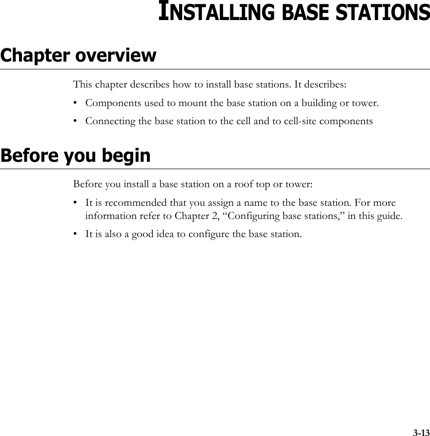 3-13CHAPTER3CHAPTER 3INSTALLING BASE STATIONSChapter overviewThis chapter describes how to install base stations. It describes:• Components used to mount the base station on a building or tower. • Connecting the base station to the cell and to cell-site componentsBefore you beginBefore you install a base station on a roof top or tower:• It is recommended that you assign a name to the base station. For more information refer to Chapter 2, “Configuring base stations‚” in this guide.• It is also a good idea to configure the base station. 