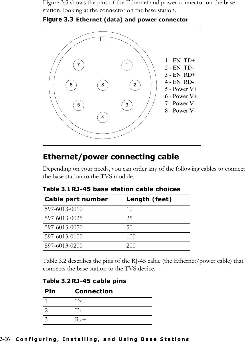 3-16 Configuring, Installing, and Using Base StationsFigure 3.3 shows the pins of the Ethernet and power connector on the base station, looking at the connector on the base station.Ethernet/power connecting cableDepending on your needs, you can order any of the following cables to connect the base station to the TVS module.Table 3.2 describes the pins of the RJ-45 cable (the Ethernet/power cable) that connects the base station to the TVS device.Figure 3.3Ethernet (data) and power connectorTable 3.1RJ-45 base station cable choicesCable part number Length (feet)597-6013-0010 10597-6013-0025 25597-6013-0050 50597-6013-0100 100597-6013-0200 200Table 3.2RJ-45 cable pinsPin Connection1Tx+2Tx-3Rx+2816745 31 - EN  TD+2 - EN  TD-3 - EN  RD+4 - EN  RD-5 - Power V+6 - Power V+7 - Power V-8 - Power V-