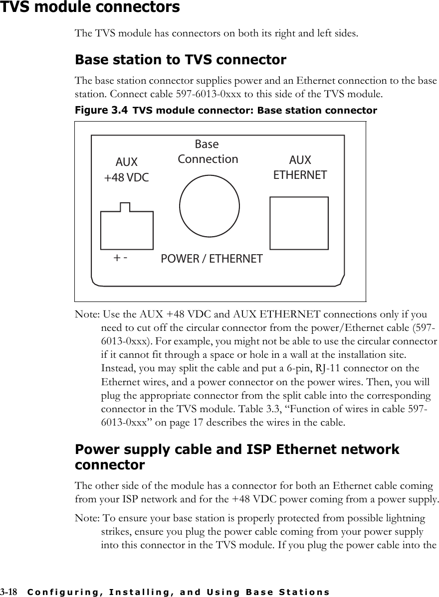 3-18 Configuring, Installing, and Using Base StationsTVS module connectorsThe TVS module has connectors on both its right and left sides. Base station to TVS connectorThe base station connector supplies power and an Ethernet connection to the base station. Connect cable 597-6013-0xxx to this side of the TVS module.Note: Use the AUX +48 VDC and AUX ETHERNET connections only if you need to cut off the circular connector from the power/Ethernet cable (597-6013-0xxx). For example, you might not be able to use the circular connector if it cannot fit through a space or hole in a wall at the installation site. Instead, you may split the cable and put a 6-pin, RJ-11 connector on the Ethernet wires, and a power connector on the power wires. Then, you will plug the appropriate connector from the split cable into the corresponding connector in the TVS module. Table 3.3, “Function of wires in cable 597-6013-0xxx” on page 17 describes the wires in the cable.Power supply cable and ISP Ethernet network connectorThe other side of the module has a connector for both an Ethernet cable coming from your ISP network and for the +48 VDC power coming from a power supply.Note: To ensure your base station is properly protected from possible lightning strikes, ensure you plug the power cable coming from your power supply into this connector in the TVS module. If you plug the power cable into the Figure 3.4TVS module connector: Base station connectorPOWER / ETHERNETAUX+48 VDCBase Connection AUXETHERNET+ -