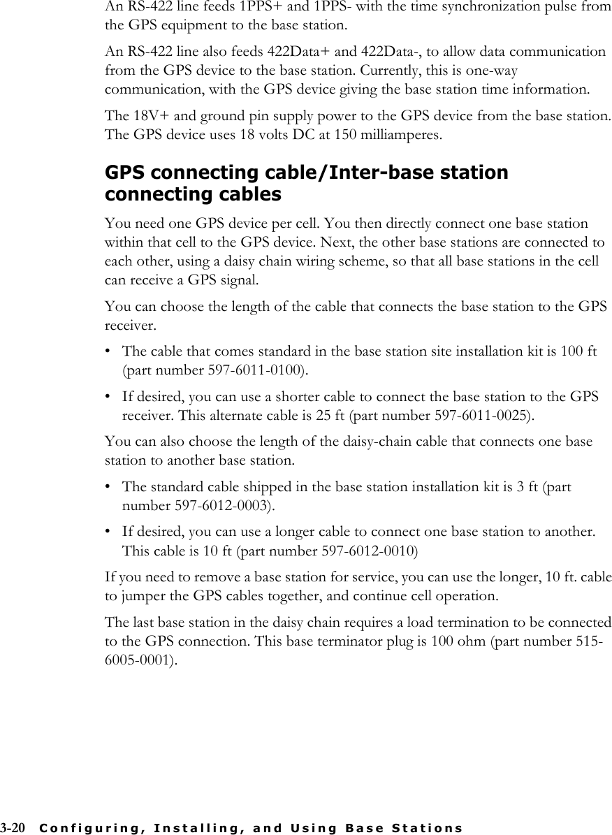 3-20 Configuring, Installing, and Using Base StationsAn RS-422 line feeds 1PPS+ and 1PPS- with the time synchronization pulse from the GPS equipment to the base station. An RS-422 line also feeds 422Data+ and 422Data-, to allow data communication from the GPS device to the base station. Currently, this is one-way communication, with the GPS device giving the base station time information. The 18V+ and ground pin supply power to the GPS device from the base station. The GPS device uses 18 volts DC at 150 milliamperes.GPS connecting cable/Inter-base station connecting cablesYou need one GPS device per cell. You then directly connect one base station within that cell to the GPS device. Next, the other base stations are connected to each other, using a daisy chain wiring scheme, so that all base stations in the cell can receive a GPS signal. You can choose the length of the cable that connects the base station to the GPS receiver. • The cable that comes standard in the base station site installation kit is 100 ft (part number 597-6011-0100).• If desired, you can use a shorter cable to connect the base station to the GPS receiver. This alternate cable is 25 ft (part number 597-6011-0025).You can also choose the length of the daisy-chain cable that connects one base station to another base station. • The standard cable shipped in the base station installation kit is 3 ft (part number 597-6012-0003).• If desired, you can use a longer cable to connect one base station to another. This cable is 10 ft (part number 597-6012-0010)If you need to remove a base station for service, you can use the longer, 10 ft. cable to jumper the GPS cables together, and continue cell operation. The last base station in the daisy chain requires a load termination to be connected to the GPS connection. This base terminator plug is 100 ohm (part number 515-6005-0001).