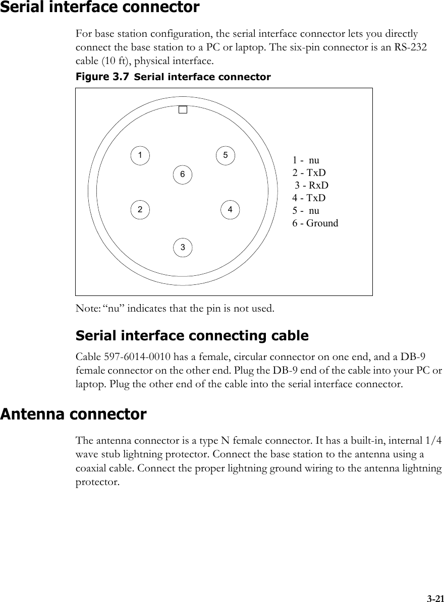 3-21Serial interface connectorFor base station configuration, the serial interface connector lets you directly connect the base station to a PC or laptop. The six-pin connector is an RS-232 cable (10 ft), physical interface. Note: “nu” indicates that the pin is not used.Serial interface connecting cableCable 597-6014-0010 has a female, circular connector on one end, and a DB-9 female connector on the other end. Plug the DB-9 end of the cable into your PC or laptop. Plug the other end of the cable into the serial interface connector. Antenna connectorThe antenna connector is a type N female connector. It has a built-in, internal 1/4 wave stub lightning protector. Connect the base station to the antenna using a coaxial cable. Connect the proper lightning ground wiring to the antenna lightning protector.Figure 3.7Serial interface connector5132 41 -  nu2 - TxD3 - RxD4 - TxD5 -  nu6 - Ground6