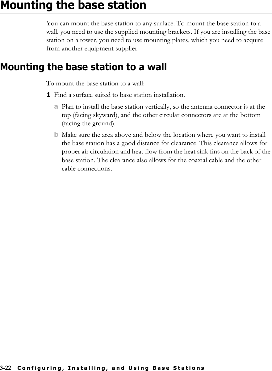 3-22 Configuring, Installing, and Using Base StationsMounting the base stationYou can mount the base station to any surface. To mount the base station to a wall, you need to use the supplied mounting brackets. If you are installing the base station on a tower, you need to use mounting plates, which you need to acquire from another equipment supplier. Mounting the base station to a wallTo mount the base station to a wall:1Find a surface suited to base station installation.aPlan to install the base station vertically, so the antenna connector is at the top (facing skyward), and the other circular connectors are at the bottom (facing the ground).bMake sure the area above and below the location where you want to install the base station has a good distance for clearance. This clearance allows for proper air circulation and heat flow from the heat sink fins on the back of the base station. The clearance also allows for the coaxial cable and the other cable connections.