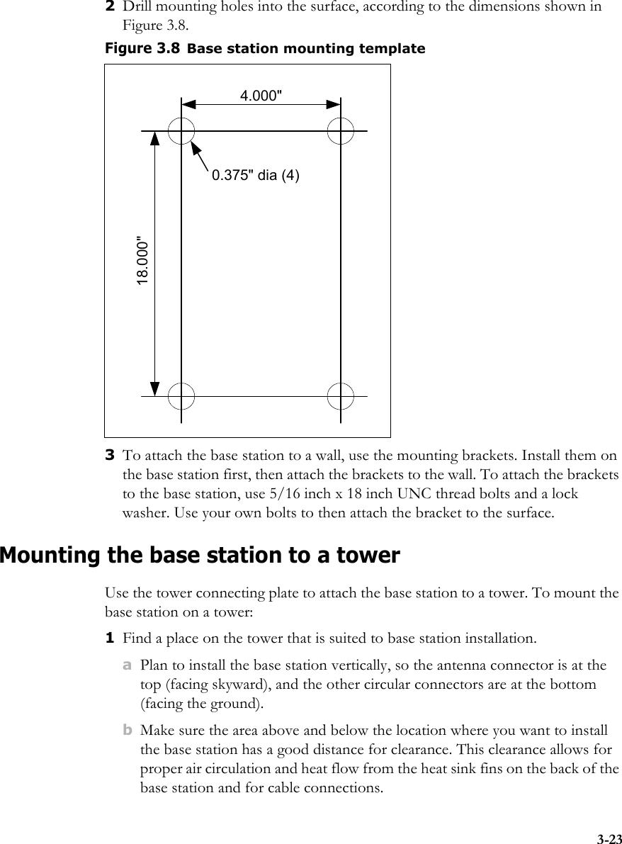 3-232Drill mounting holes into the surface, according to the dimensions shown in Figure 3.8.3To attach the base station to a wall, use the mounting brackets. Install them on the base station first, then attach the brackets to the wall. To attach the brackets to the base station, use 5/16 inch x 18 inch UNC thread bolts and a lock washer. Use your own bolts to then attach the bracket to the surface.Mounting the base station to a towerUse the tower connecting plate to attach the base station to a tower. To mount the base station on a tower:1Find a place on the tower that is suited to base station installation.aPlan to install the base station vertically, so the antenna connector is at the top (facing skyward), and the other circular connectors are at the bottom (facing the ground).bMake sure the area above and below the location where you want to install the base station has a good distance for clearance. This clearance allows for proper air circulation and heat flow from the heat sink fins on the back of the base station and for cable connections.Figure 3.8Base station mounting template0.375&quot; dia (4)4.000&quot;18.000&quot;