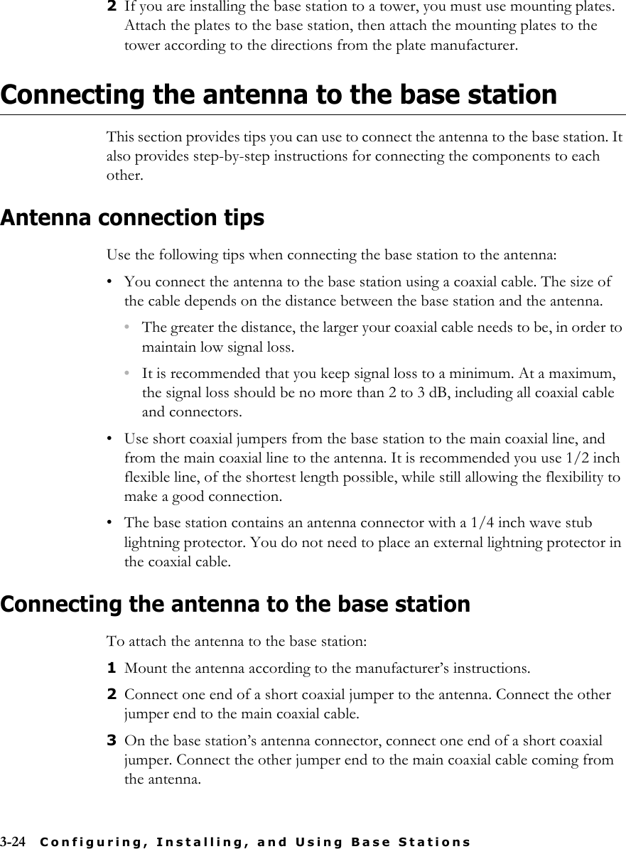 3-24 Configuring, Installing, and Using Base Stations2If you are installing the base station to a tower, you must use mounting plates. Attach the plates to the base station, then attach the mounting plates to the tower according to the directions from the plate manufacturer.Connecting the antenna to the base stationThis section provides tips you can use to connect the antenna to the base station. It also provides step-by-step instructions for connecting the components to each other.Antenna connection tipsUse the following tips when connecting the base station to the antenna:• You connect the antenna to the base station using a coaxial cable. The size of the cable depends on the distance between the base station and the antenna. •The greater the distance, the larger your coaxial cable needs to be, in order to maintain low signal loss. •It is recommended that you keep signal loss to a minimum. At a maximum, the signal loss should be no more than 2 to 3 dB, including all coaxial cable and connectors.• Use short coaxial jumpers from the base station to the main coaxial line, and from the main coaxial line to the antenna. It is recommended you use 1/2 inch flexible line, of the shortest length possible, while still allowing the flexibility to make a good connection.• The base station contains an antenna connector with a 1/4 inch wave stub lightning protector. You do not need to place an external lightning protector in the coaxial cable. Connecting the antenna to the base stationTo attach the antenna to the base station:1Mount the antenna according to the manufacturer’s instructions. 2Connect one end of a short coaxial jumper to the antenna. Connect the other jumper end to the main coaxial cable.3On the base station’s antenna connector, connect one end of a short coaxial jumper. Connect the other jumper end to the main coaxial cable coming from the antenna.