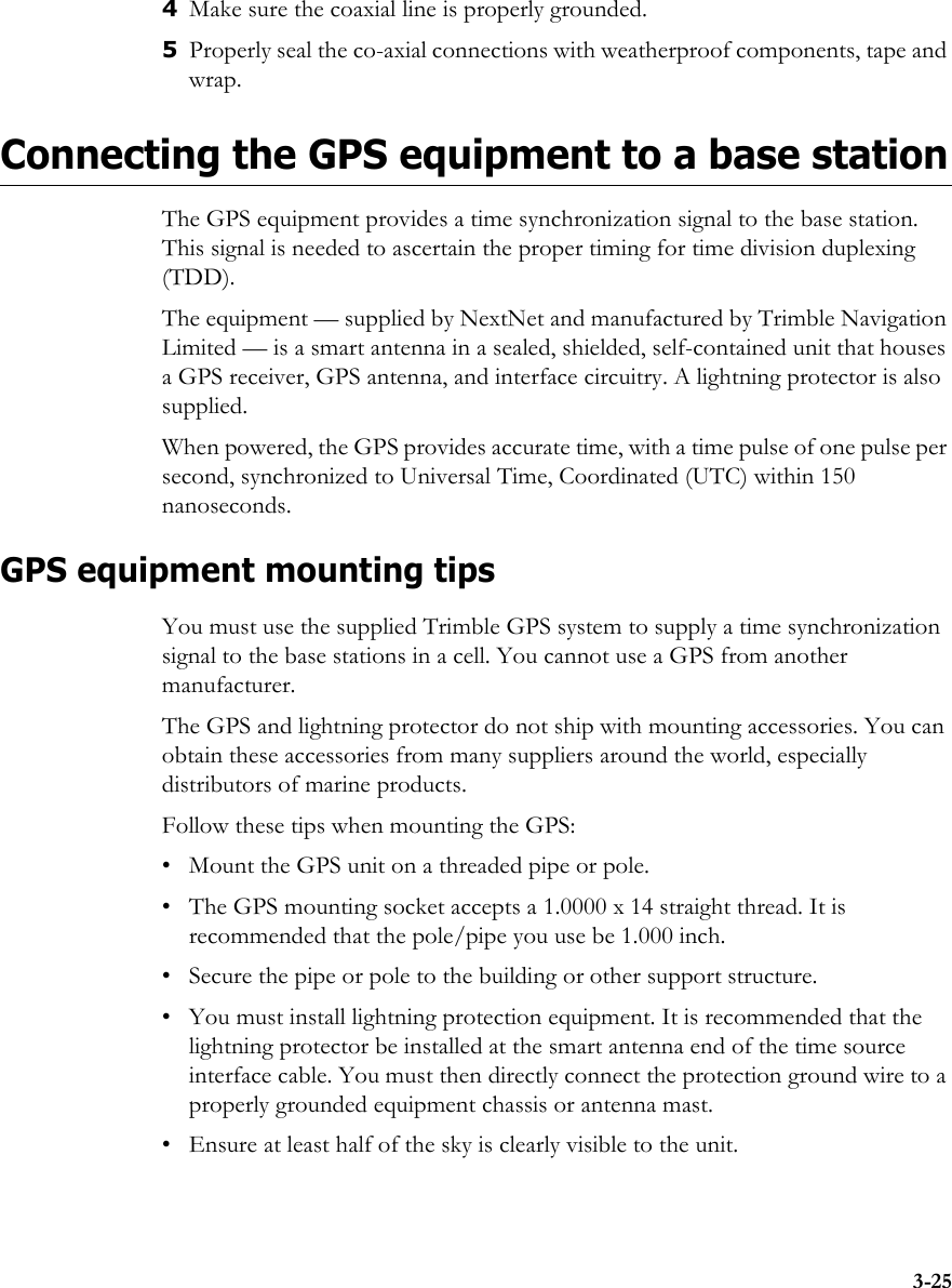 3-254Make sure the coaxial line is properly grounded.5Properly seal the co-axial connections with weatherproof components, tape and wrap.Connecting the GPS equipment to a base stationThe GPS equipment provides a time synchronization signal to the base station. This signal is needed to ascertain the proper timing for time division duplexing (TDD). The equipment — supplied by NextNet and manufactured by Trimble Navigation Limited — is a smart antenna in a sealed, shielded, self-contained unit that houses a GPS receiver, GPS antenna, and interface circuitry. A lightning protector is also supplied.When powered, the GPS provides accurate time, with a time pulse of one pulse per second, synchronized to Universal Time, Coordinated (UTC) within 150 nanoseconds. GPS equipment mounting tipsYou must use the supplied Trimble GPS system to supply a time synchronization signal to the base stations in a cell. You cannot use a GPS from another manufacturer. The GPS and lightning protector do not ship with mounting accessories. You can obtain these accessories from many suppliers around the world, especially distributors of marine products.Follow these tips when mounting the GPS:• Mount the GPS unit on a threaded pipe or pole.• The GPS mounting socket accepts a 1.0000 x 14 straight thread. It is recommended that the pole/pipe you use be 1.000 inch. • Secure the pipe or pole to the building or other support structure. • You must install lightning protection equipment. It is recommended that the lightning protector be installed at the smart antenna end of the time source interface cable. You must then directly connect the protection ground wire to a properly grounded equipment chassis or antenna mast.• Ensure at least half of the sky is clearly visible to the unit.