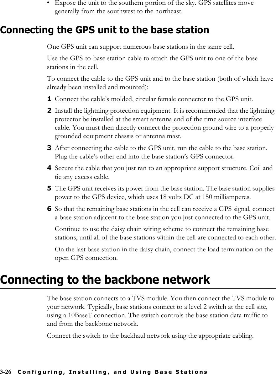 3-26 Configuring, Installing, and Using Base Stations• Expose the unit to the southern portion of the sky. GPS satellites move generally from the southwest to the northeast.Connecting the GPS unit to the base stationOne GPS unit can support numerous base stations in the same cell. Use the GPS-to-base station cable to attach the GPS unit to one of the base stations in the cell.To connect the cable to the GPS unit and to the base station (both of which have already been installed and mounted):1Connect the cable’s molded, circular female connector to the GPS unit.2Install the lightning protection equipment. It is recommended that the lightning protector be installed at the smart antenna end of the time source interface cable. You must then directly connect the protection ground wire to a properly grounded equipment chassis or antenna mast.3After connecting the cable to the GPS unit, run the cable to the base station. Plug the cable’s other end into the base station’s GPS connector. 4Secure the cable that you just ran to an appropriate support structure. Coil and tie any excess cable.5The GPS unit receives its power from the base station. The base station supplies power to the GPS device, which uses 18 volts DC at 150 milliamperes.6So that the remaining base stations in the cell can receive a GPS signal, connect a base station adjacent to the base station you just connected to the GPS unit. Continue to use the daisy chain wiring scheme to connect the remaining base stations, until all of the base stations within the cell are connected to each other.On the last base station in the daisy chain, connect the load termination on the open GPS connection.Connecting to the backbone networkThe base station connects to a TVS module. You then connect the TVS module to your network. Typically, base stations connect to a level 2 switch at the cell site, using a 10BaseT connection. The switch controls the base station data traffic to and from the backbone network.Connect the switch to the backhaul network using the appropriate cabling.