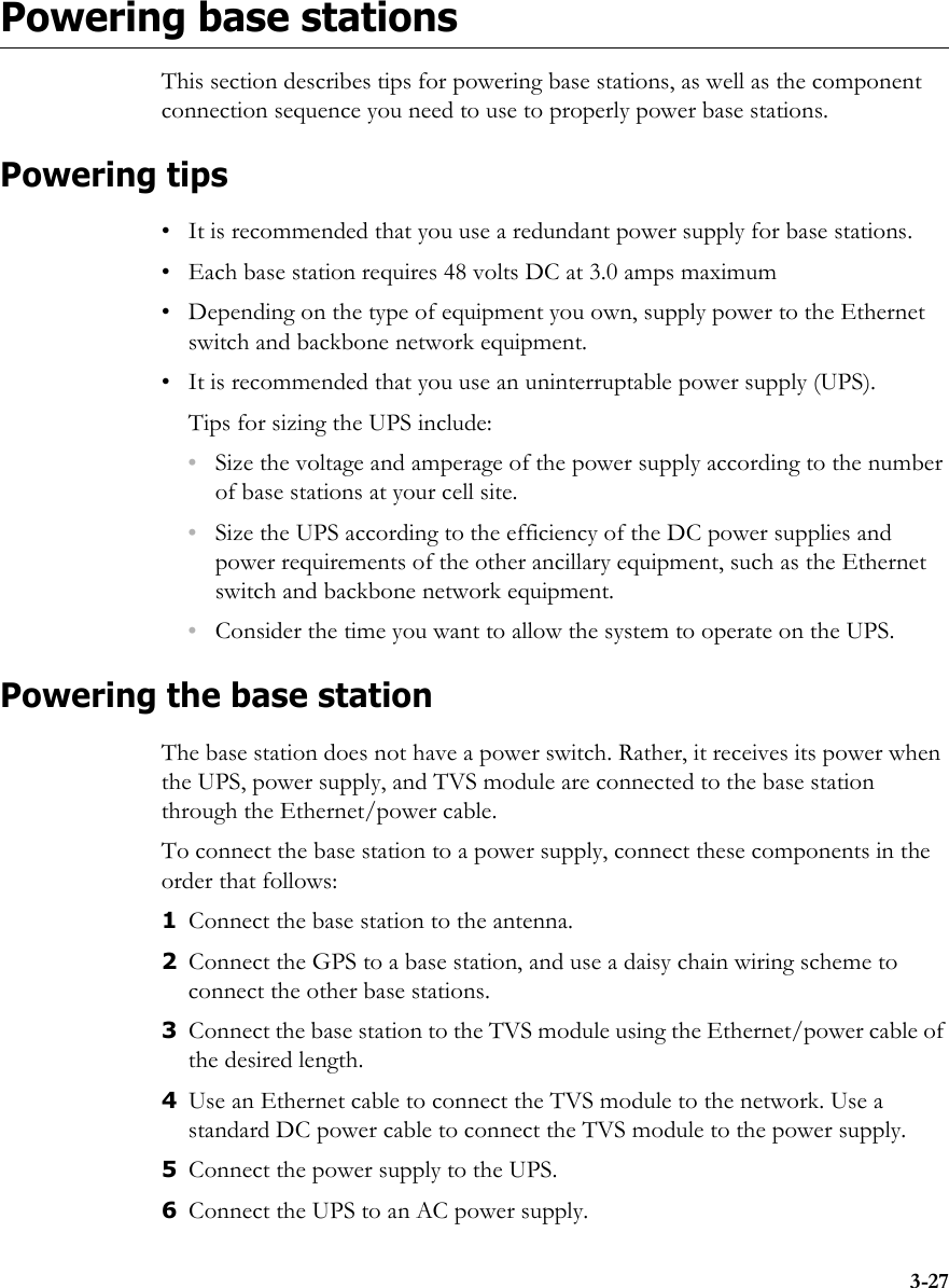 3-27Powering base stationsThis section describes tips for powering base stations, as well as the component connection sequence you need to use to properly power base stations.Powering tips• It is recommended that you use a redundant power supply for base stations. • Each base station requires 48 volts DC at 3.0 amps maximum • Depending on the type of equipment you own, supply power to the Ethernet switch and backbone network equipment.• It is recommended that you use an uninterruptable power supply (UPS).Tips for sizing the UPS include:•Size the voltage and amperage of the power supply according to the number of base stations at your cell site. •Size the UPS according to the efficiency of the DC power supplies and power requirements of the other ancillary equipment, such as the Ethernet switch and backbone network equipment.•Consider the time you want to allow the system to operate on the UPS.Powering the base stationThe base station does not have a power switch. Rather, it receives its power when the UPS, power supply, and TVS module are connected to the base station through the Ethernet/power cable. To connect the base station to a power supply, connect these components in the order that follows: 1Connect the base station to the antenna.2Connect the GPS to a base station, and use a daisy chain wiring scheme to connect the other base stations.3Connect the base station to the TVS module using the Ethernet/power cable of the desired length.4Use an Ethernet cable to connect the TVS module to the network. Use a standard DC power cable to connect the TVS module to the power supply.5Connect the power supply to the UPS.6Connect the UPS to an AC power supply.