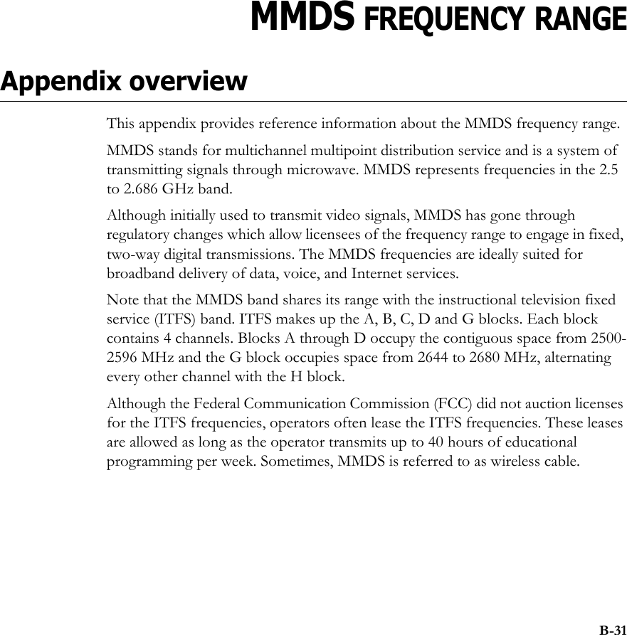 B-31APPENDIXBCHAPTER 0MMDS FREQUENCY RANGEAppendix overviewThis appendix provides reference information about the MMDS frequency range.MMDS stands for multichannel multipoint distribution service and is a system of transmitting signals through microwave. MMDS represents frequencies in the 2.5 to 2.686 GHz band. Although initially used to transmit video signals, MMDS has gone through regulatory changes which allow licensees of the frequency range to engage in fixed, two-way digital transmissions. The MMDS frequencies are ideally suited for broadband delivery of data, voice, and Internet services. Note that the MMDS band shares its range with the instructional television fixed service (ITFS) band. ITFS makes up the A, B, C, D and G blocks. Each block contains 4 channels. Blocks A through D occupy the contiguous space from 2500-2596 MHz and the G block occupies space from 2644 to 2680 MHz, alternating every other channel with the H block. Although the Federal Communication Commission (FCC) did not auction licenses for the ITFS frequencies, operators often lease the ITFS frequencies. These leases are allowed as long as the operator transmits up to 40 hours of educational programming per week. Sometimes, MMDS is referred to as wireless cable.