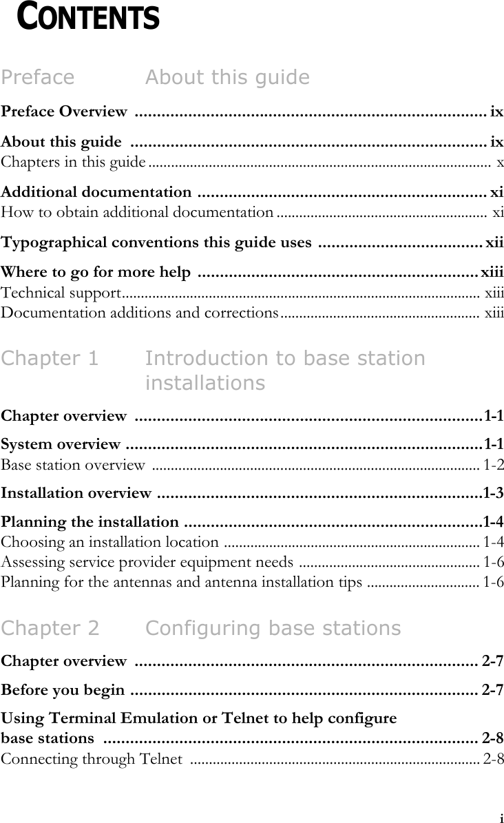 iCHAPTER 0CONTENTSPreface About this guidePreface Overview  ............................................................................... ixAbout this guide  ................................................................................ ixChapters in this guide ........................................................................................... xAdditional documentation ................................................................. xiHow to obtain additional documentation ........................................................ xiTypographical conventions this guide uses ..................................... xiiWhere to go for more help  ............................................................... xiiiTechnical support............................................................................................... xiiiDocumentation additions and corrections..................................................... xiiiChapter 1 Introduction to base station installationsChapter overview  ..............................................................................1-1System overview ................................................................................1-1Base station overview  ....................................................................................... 1-2Installation overview .........................................................................1-3Planning the installation ...................................................................1-4Choosing an installation location .................................................................... 1-4Assessing service provider equipment needs ................................................ 1-6Planning for the antennas and antenna installation tips .............................. 1-6Chapter 2 Configuring base stationsChapter overview  ............................................................................. 2-7Before you begin .............................................................................. 2-7Using Terminal Emulation or Telnet to help configure base stations  .................................................................................... 2-8Connecting through Telnet  ............................................................................. 2-8