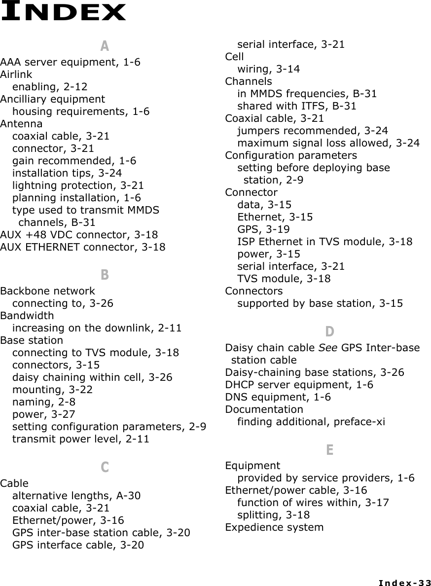 Index-33AAAA server equipment, 1-6Airlinkenabling, 2-12Ancilliary equipmenthousing requirements, 1-6Antennacoaxial cable, 3-21connector, 3-21gain recommended, 1-6installation tips, 3-24lightning protection, 3-21planning installation, 1-6type used to transmit MMDS channels, B-31AUX +48 VDC connector, 3-18AUX ETHERNET connector, 3-18BBackbone networkconnecting to, 3-26Bandwidthincreasing on the downlink, 2-11Base stationconnecting to TVS module, 3-18connectors, 3-15daisy chaining within cell, 3-26mounting, 3-22naming, 2-8power, 3-27setting configuration parameters, 2-9transmit power level, 2-11CCablealternative lengths, A-30coaxial cable, 3-21Ethernet/power, 3-16GPS inter-base station cable, 3-20GPS interface cable, 3-20serial interface, 3-21Cellwiring, 3-14Channelsin MMDS frequencies, B-31shared with ITFS, B-31Coaxial cable, 3-21jumpers recommended, 3-24maximum signal loss allowed, 3-24Configuration parameterssetting before deploying base station, 2-9Connectordata, 3-15Ethernet, 3-15GPS, 3-19ISP Ethernet in TVS module, 3-18power, 3-15serial interface, 3-21TVS module, 3-18Connectorssupported by base station, 3-15DDaisy chain cable See GPS Inter-base station cableDaisy-chaining base stations, 3-26DHCP server equipment, 1-6DNS equipment, 1-6Documentationfinding additional, preface-xiEEquipmentprovided by service providers, 1-6Ethernet/power cable, 3-16function of wires within, 3-17splitting, 3-18Expedience systemINDEX