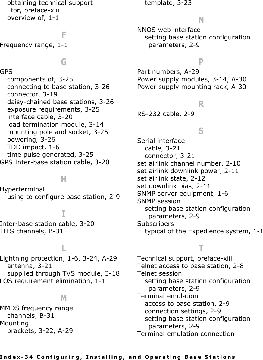 Index-34 Configuring, Installing, and Operating Base Stationsobtaining technical support for, preface-xiiioverview of, 1-1FFrequency range, 1-1GGPScomponents of, 3-25connecting to base station, 3-26connector, 3-19daisy-chained base stations, 3-26exposure requirements, 3-25interface cable, 3-20load termination module, 3-14mounting pole and socket, 3-25powering, 3-26TDD impact, 1-6time pulse generated, 3-25GPS Inter-base station cable, 3-20HHyperterminalusing to configure base station, 2-9IInter-base station cable, 3-20ITFS channels, B-31LLightning protection, 1-6, 3-24, A-29antenna, 3-21supplied through TVS module, 3-18LOS requirement elimination, 1-1MMMDS frequency rangechannels, B-31Mountingbrackets, 3-22, A-29template, 3-23NNNOS web interfacesetting base station configuration parameters, 2-9PPart numbers, A-29Power supply modules, 3-14, A-30Power supply mounting rack, A-30RRS-232 cable, 2-9SSerial interfacecable, 3-21connector, 3-21set airlink channel number, 2-10set airlink downlink power, 2-11set airlink state, 2-12set downlink bias, 2-11SNMP server equipment, 1-6SNMP sessionsetting base station configuration parameters, 2-9Subscriberstypical of the Expedience system, 1-1TTechnical support, preface-xiiiTelnet access to base station, 2-8Telnet sessionsetting base station configuration parameters, 2-9Terminal emulationaccess to base station, 2-9connection settings, 2-9setting base station configuration parameters, 2-9Terminal emulation connection