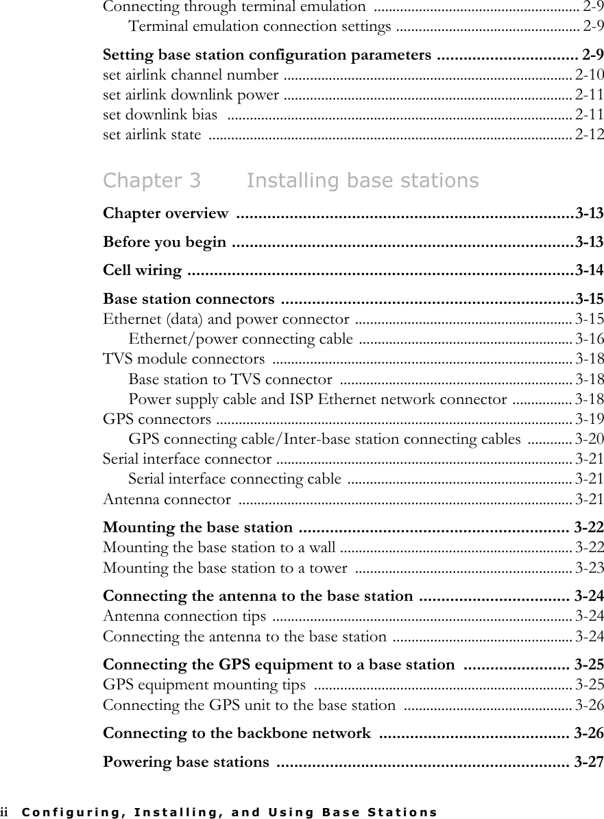 ii Configuring, Installing, and Using Base StationsConnecting through terminal emulation  ....................................................... 2-9Terminal emulation connection settings ................................................. 2-9Setting base station configuration parameters ................................ 2-9set airlink channel number ............................................................................. 2-10set airlink downlink power ............................................................................. 2-11set downlink bias  ............................................................................................ 2-11set airlink state  .................................................................................................2-12Chapter 3 Installing base stationsChapter overview  ............................................................................3-13Before you begin .............................................................................3-13Cell wiring .......................................................................................3-14Base station connectors ..................................................................3-15Ethernet (data) and power connector .......................................................... 3-15Ethernet/power connecting cable .........................................................3-16TVS module connectors  ................................................................................ 3-18Base station to TVS connector  .............................................................. 3-18Power supply cable and ISP Ethernet network connector ................ 3-18GPS connectors ............................................................................................... 3-19GPS connecting cable/Inter-base station connecting cables ............ 3-20Serial interface connector ............................................................................... 3-21Serial interface connecting cable ............................................................ 3-21Antenna connector  ......................................................................................... 3-21Mounting the base station ............................................................. 3-22Mounting the base station to a wall .............................................................. 3-22Mounting the base station to a tower  .......................................................... 3-23Connecting the antenna to the base station .................................. 3-24Antenna connection tips ................................................................................ 3-24Connecting the antenna to the base station ................................................ 3-24Connecting the GPS equipment to a base station  ........................ 3-25GPS equipment mounting tips  ..................................................................... 3-25Connecting the GPS unit to the base station  ............................................. 3-26Connecting to the backbone network  ........................................... 3-26Powering base stations  .................................................................. 3-27