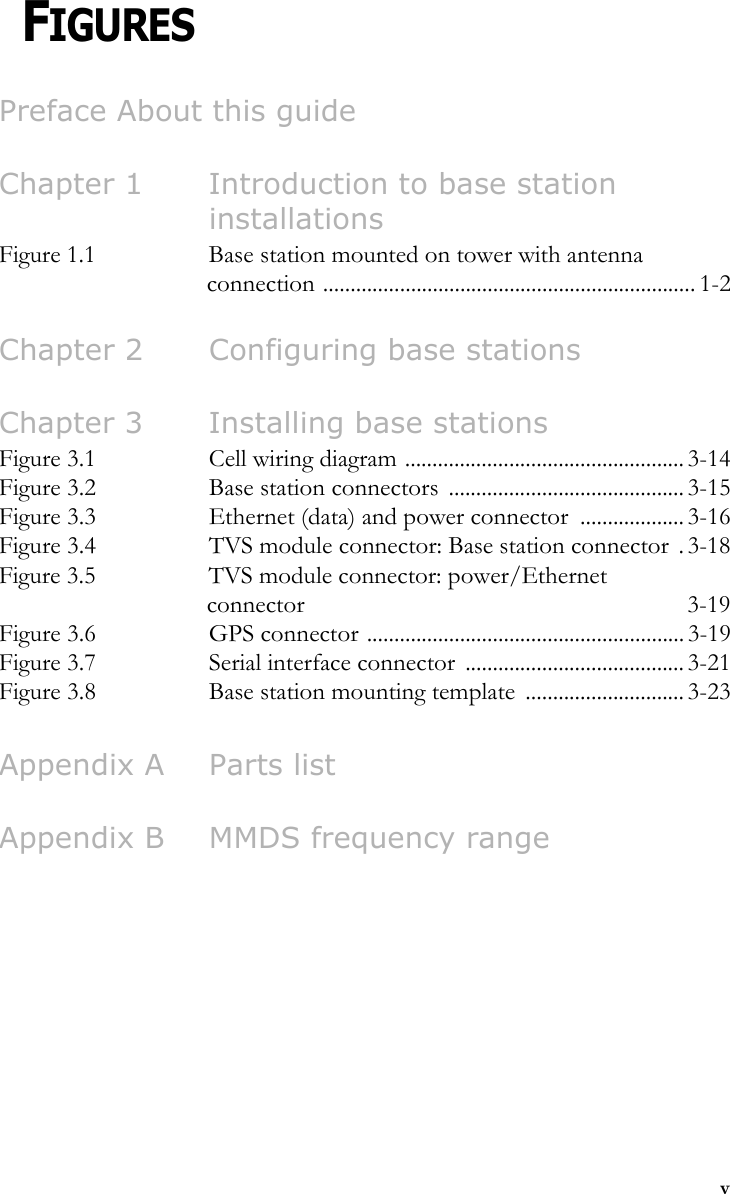 vCHAPTER 0FIGURESPreface About this guideChapter 1 Introduction to base station installationsFigure 1.1 Base station mounted on tower with antenna connection .................................................................... 1-2Chapter 2 Configuring base stationsChapter 3 Installing base stationsFigure 3.1 Cell wiring diagram ................................................... 3-14Figure 3.2 Base station connectors  ........................................... 3-15Figure 3.3 Ethernet (data) and power connector  ................... 3-16Figure 3.4 TVS module connector: Base station connector  . 3-18Figure 3.5 TVS module connector: power/Ethernet connector 3-19Figure 3.6 GPS connector .......................................................... 3-19Figure 3.7 Serial interface connector  ........................................ 3-21Figure 3.8 Base station mounting template  ............................. 3-23Appendix A Parts listAppendix B MMDS frequency range