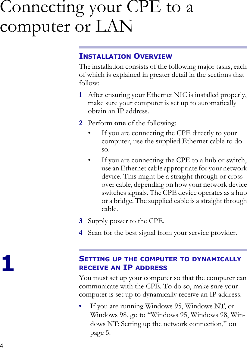 4Connecting your CPE to a computer or LANINSTALLATION OVERVIEWThe installation consists of the following major tasks, each of which is explained in greater detail in the sections that follow:1After ensuring your Ethernet NIC is installed properly, make sure your computer is set up to automatically obtain an IP address.2Perform one of the following:• If you are connecting the CPE directly to your computer, use the supplied Ethernet cable to do so.• If you are connecting the CPE to a hub or switch, use an Ethernet cable appropriate for your network device. This might be a straight through or cross-over cable, depending on how your network device switches signals. The CPE device operates as a hub or a bridge. The supplied cable is a straight through cable.3Supply power to the CPE.4Scan for the best signal from your service provider.1SETTING UP THE COMPUTER TO DYNAMICALLY RECEIVE AN IP ADDRESSYou must set up your computer so that the computer can communicate with the CPE. To do so, make sure your computer is set up to dynamically receive an IP address. •If you are running Windows 95, Windows NT, or Windows 98, go to “Windows 95, Windows 98, Win-dows NT: Setting up the network connection‚” on page 5.