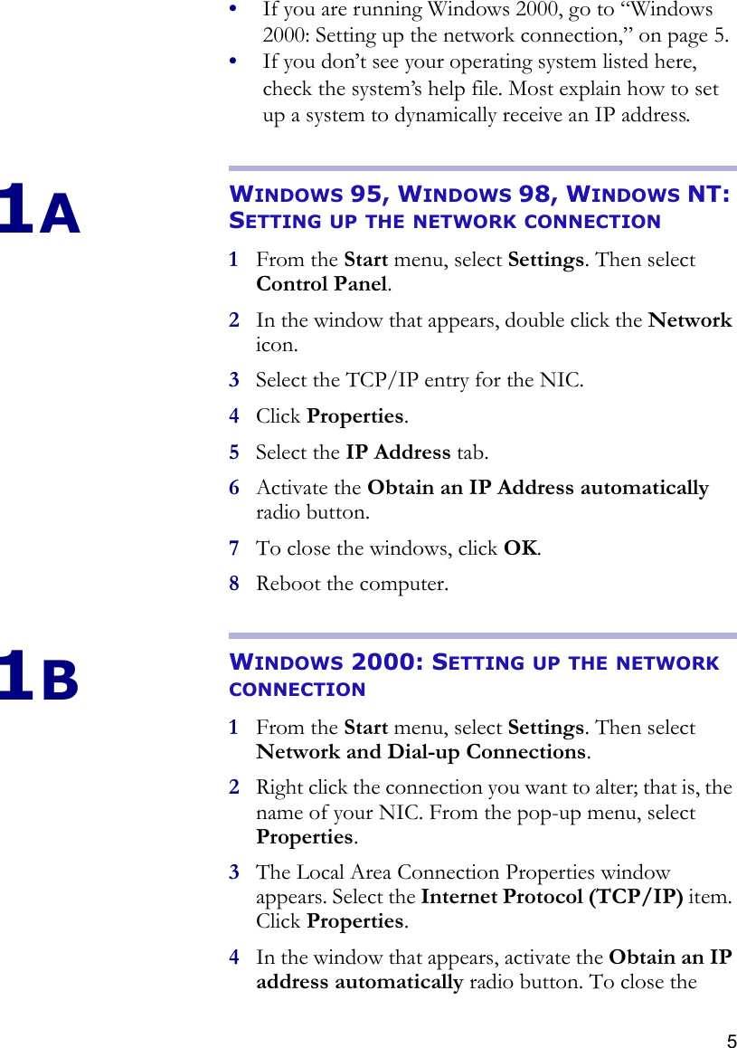 5•If you are running Windows 2000, go to “Windows 2000: Setting up the network connection‚” on page 5.•If you don’t see your operating system listed here, check the system’s help file. Most explain how to set up a system to dynamically receive an IP address.1AWINDOWS 95, WINDOWS 98, WINDOWS NT: SETTING UP THE NETWORK CONNECTION1From the Start menu, select Settings. Then select Control Panel.2In the window that appears, double click the Network icon.3Select the TCP/IP entry for the NIC. 4Click Properties.5Select the IP Address tab. 6Activate the Obtain an IP Address automatically radio button.7To close the windows, click OK.8Reboot the computer. 1BWINDOWS 2000: SETTING UP THE NETWORK CONNECTION1From the Start menu, select Settings. Then select Network and Dial-up Connections.2Right click the connection you want to alter; that is, the name of your NIC. From the pop-up menu, select Properties. 3The Local Area Connection Properties window appears. Select the Internet Protocol (TCP/IP) item. Click Properties.4In the window that appears, activate the Obtain an IP address automatically radio button. To close the 