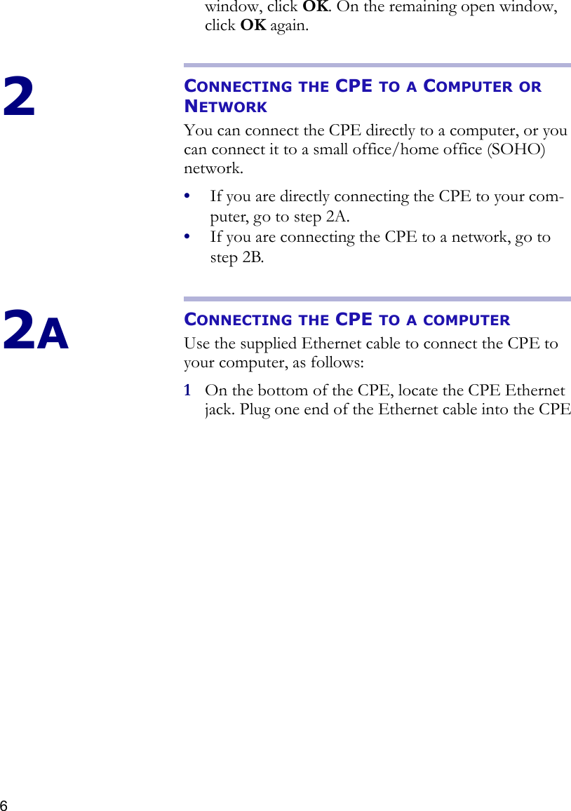 6window, click OK. On the remaining open window, click OK again. 2CONNECTING THE CPE TO A COMPUTER OR NETWORKYou can connect the CPE directly to a computer, or you can connect it to a small office/home office (SOHO) network.•If you are directly connecting the CPE to your com-puter, go to step 2A.•If you are connecting the CPE to a network, go to step 2B.2ACONNECTING THE CPE TO A COMPUTERUse the supplied Ethernet cable to connect the CPE to your computer, as follows:1On the bottom of the CPE, locate the CPE Ethernet jack. Plug one end of the Ethernet cable into the CPE 