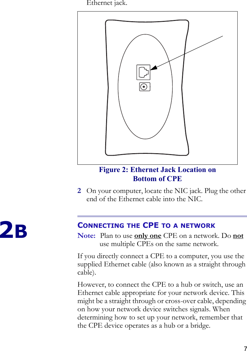 7Ethernet jack.2On your computer, locate the NIC jack. Plug the other end of the Ethernet cable into the NIC.2BCONNECTING THE CPE TO A NETWORKNote: Plan to use only one CPE on a network. Do not use multiple CPEs on the same network.If you directly connect a CPE to a computer, you use the supplied Ethernet cable (also known as a straight through cable).However, to connect the CPE to a hub or switch, use an Ethernet cable appropriate for your network device. This might be a straight through or cross-over cable, depending on how your network device switches signals. When determining how to set up your network, remember that the CPE device operates as a hub or a bridge. Figure 2: Ethernet Jack Location on Bottom of CPE