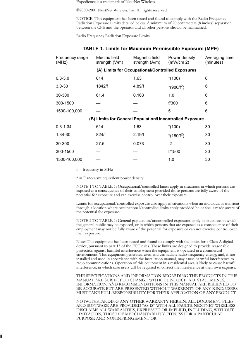 iiExpedience is a trademark of NextNet Wireless. ©2000-2001 NextNet Wireless, Inc. All rights reserved.NOTICE: This equipment has been tested and found to comply with the Radio Frequency Radiation Exposure Limits detailed below. A minimum of 20 centimeters (8 inches) separation between the CPE and the operator and all other persons should be maintained.Radio Frequency Radiation Exposure Limitsf = frequency in MHz* = Plane-wave equivalent power densityNOTE 1 TO TABLE 1: Occupational/controlled limits apply in situations in which persons are exposed as a consequence of their employment provided those persons are fully aware of the potential for exposure and can exercise control over their exposure.Limits for occupational/controlled exposure also apply in situations when an individual is transient through a location where occupational/controlled limits apply provided he or she is made aware of the potential for exposure.NOTE 2 TO TABLE 1: General population/uncontrolled exposures apply in situations in which the general public may be exposed, or in which persons that are exposed as a consequence of their employment may not be fully aware of the potential for exposure or can not exercise control over their exposure.Note: This equipment has been tested and found to comply with the limits for a Class A digital device, pursuant to part 15 of the FCC rules. These limits are designed to provide reasonable protection against harmful interference when the equipment is operated in a commercial environment. This equipment generates, uses, and can radiate radio-frequency energy, and, if not installed and used in accordance with the installation manual, may cause harmful interference to radio communications. Operation of this equipment in a residential area is likely to cause harmful interference, in which case users will be required to correct the interference at their own expense.THE SPECIFICATIONS AND INFORMATION REGARDING THE PRODUCTS IN THIS MANUAL ARE SUBJECT TO CHANGE WITHOUT NOTICE. ALL STATEMENTS, INFORMATION, AND RECOMMENDATIONS IN THIS MANUAL ARE BELIEVED TO BE ACCURATE BUT ARE PRESENTED WITHOUT WARRENTY OF ANY KIND. USERS MUST TAKE FULL RESPONSIBILITY FOR THEIR APPLICATION OF ANY PRODUCT.NOTWITHSTANDING ANY OTHER WARRANTY HEREIN, ALL DOCUMENT FILES AND SOFTWARE ARE PROVIDED “AS IS” WITH ALL FAULTS. NEXTNET WIRELESS DISCLAIMS ALL WARRANTIES, EXPRESSED OR IMPLIED, INCLUDING, WITHOUT LIMITATION, THOSE OF MERCHANTABILITY, FITNESS FOR A PARTICULAR PURPOSE AND NONINFRINGEMENT ORTABLE 1. Limits for Maximum Permissible Exposure (MPE)Frequency range (MHz)Electric field strength (V/m)Magnetic field strength (A/m)Power density (mW/cm 2)Averaging time (minutes)(A) Limits for Occupational/Controlled Exposures0.3-3.0 614 1.63 *(100) 63.0-30 1842/f 4.89/f *(900/f2)630-300 61.4 0.163 1.0 6300-1500 — — f/300 61500-100,000 — — 5 6(B) Limits for General Population/Uncontrolled Exposure0.3-1.34 614 1.63 *(100) 301.34-30 824/f 2.19/f *(180/f2)3030-300 27.5 0.073 .2 30300-1500 — — f/1500 301500-100,000 — — 1.0 30