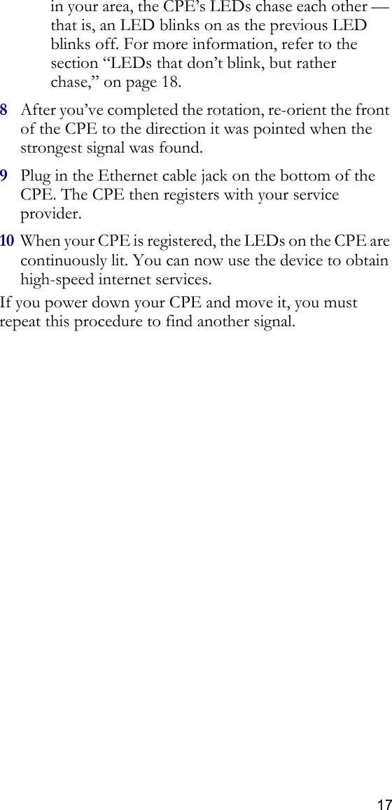 17in your area, the CPE’s LEDs chase each other — that is, an LED blinks on as the previous LED blinks off. For more information, refer to the section “LEDs that don’t blink, but rather chase‚” on page 18.8After you’ve completed the rotation, re-orient the front of the CPE to the direction it was pointed when the strongest signal was found.9Plug in the Ethernet cable jack on the bottom of the CPE. The CPE then registers with your service provider.10 When your CPE is registered, the LEDs on the CPE are continuously lit. You can now use the device to obtain high-speed internet services.If you power down your CPE and move it, you must repeat this procedure to find another signal.