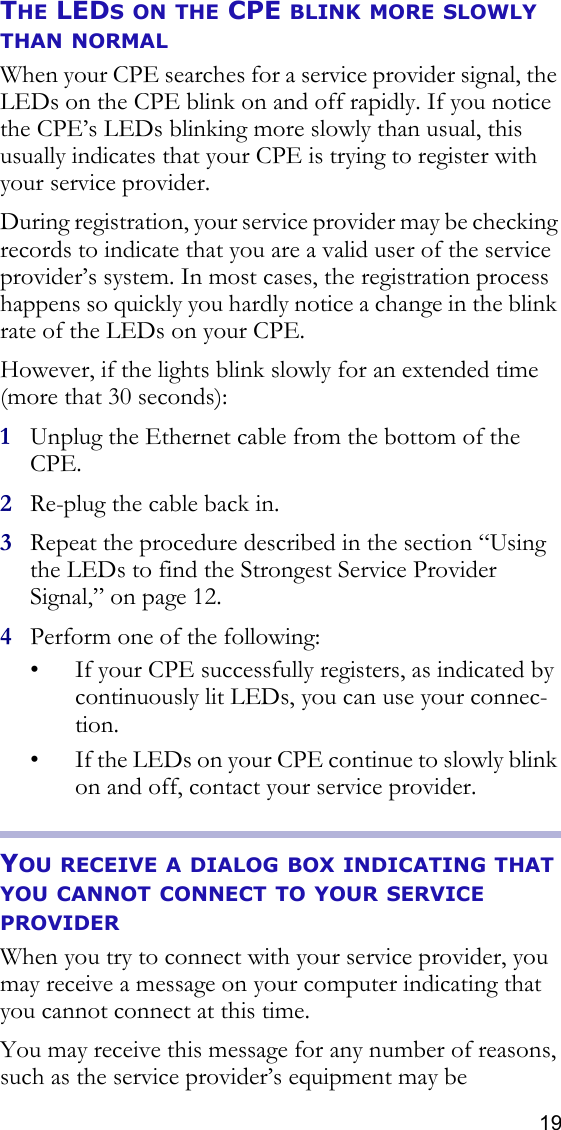 19THE LEDS ON THE CPE BLINK MORE SLOWLY THAN NORMALWhen your CPE searches for a service provider signal, the LEDs on the CPE blink on and off rapidly. If you notice the CPE’s LEDs blinking more slowly than usual, this usually indicates that your CPE is trying to register with your service provider. During registration, your service provider may be checking records to indicate that you are a valid user of the service provider’s system. In most cases, the registration process happens so quickly you hardly notice a change in the blink rate of the LEDs on your CPE.However, if the lights blink slowly for an extended time (more that 30 seconds):1Unplug the Ethernet cable from the bottom of the CPE.2Re-plug the cable back in.3Repeat the procedure described in the section “Using the LEDs to find the Strongest Service Provider Signal‚” on page 12.4Perform one of the following:• If your CPE successfully registers, as indicated by continuously lit LEDs, you can use your connec-tion.• If the LEDs on your CPE continue to slowly blink on and off, contact your service provider. YOU RECEIVE A DIALOG BOX INDICATING THAT YOU CANNOT CONNECT TO YOUR SERVICE PROVIDERWhen you try to connect with your service provider, you may receive a message on your computer indicating that you cannot connect at this time. You may receive this message for any number of reasons, such as the service provider’s equipment may be 
