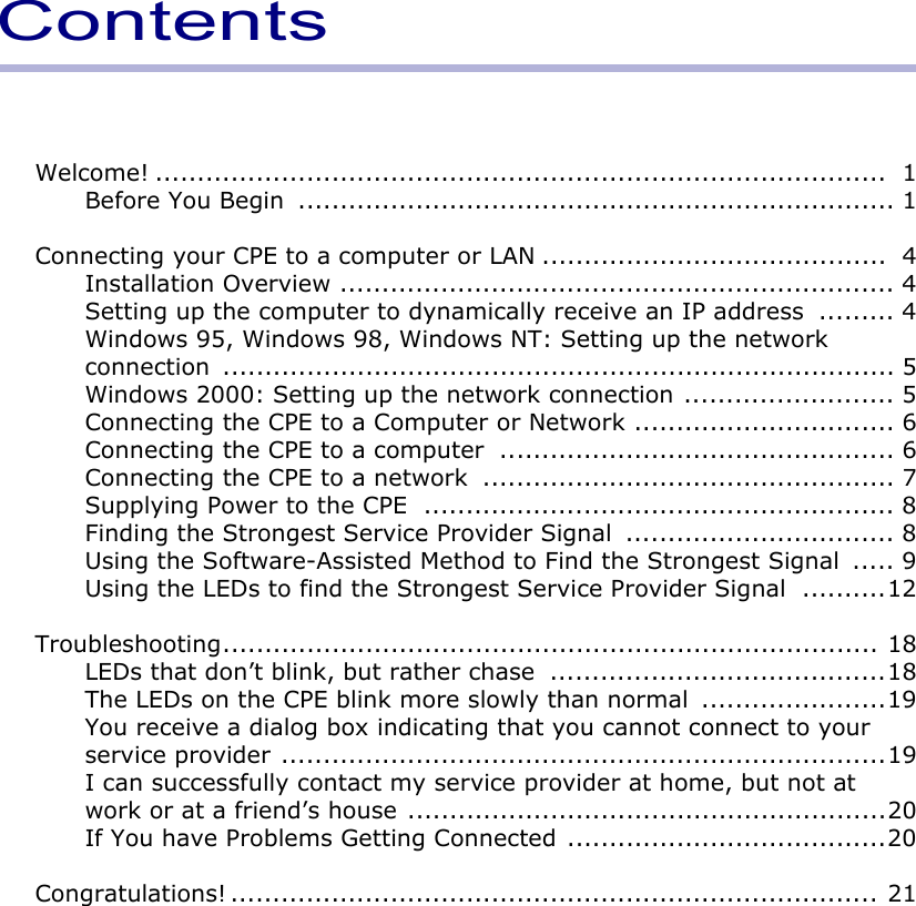 ContentsWelcome! .......................................................................................  1Before You Begin  ....................................................................... 1Connecting your CPE to a computer or LAN .........................................  4Installation Overview .................................................................. 4Setting up the computer to dynamically receive an IP address  ......... 4Windows 95, Windows 98, Windows NT: Setting up the network connection ................................................................................ 5Windows 2000: Setting up the network connection ......................... 5Connecting the CPE to a Computer or Network ............................... 6Connecting the CPE to a computer  ............................................... 6Connecting the CPE to a network  ................................................. 7Supplying Power to the CPE  ........................................................ 8Finding the Strongest Service Provider Signal  ................................ 8Using the Software-Assisted Method to Find the Strongest Signal  ..... 9Using the LEDs to find the Strongest Service Provider Signal  ..........12Troubleshooting.............................................................................. 18LEDs that don’t blink, but rather chase  ........................................18The LEDs on the CPE blink more slowly than normal  ......................19You receive a dialog box indicating that you cannot connect to your service provider ........................................................................19I can successfully contact my service provider at home, but not at work or at a friend’s house .........................................................20If You have Problems Getting Connected ......................................20Congratulations! ............................................................................. 21