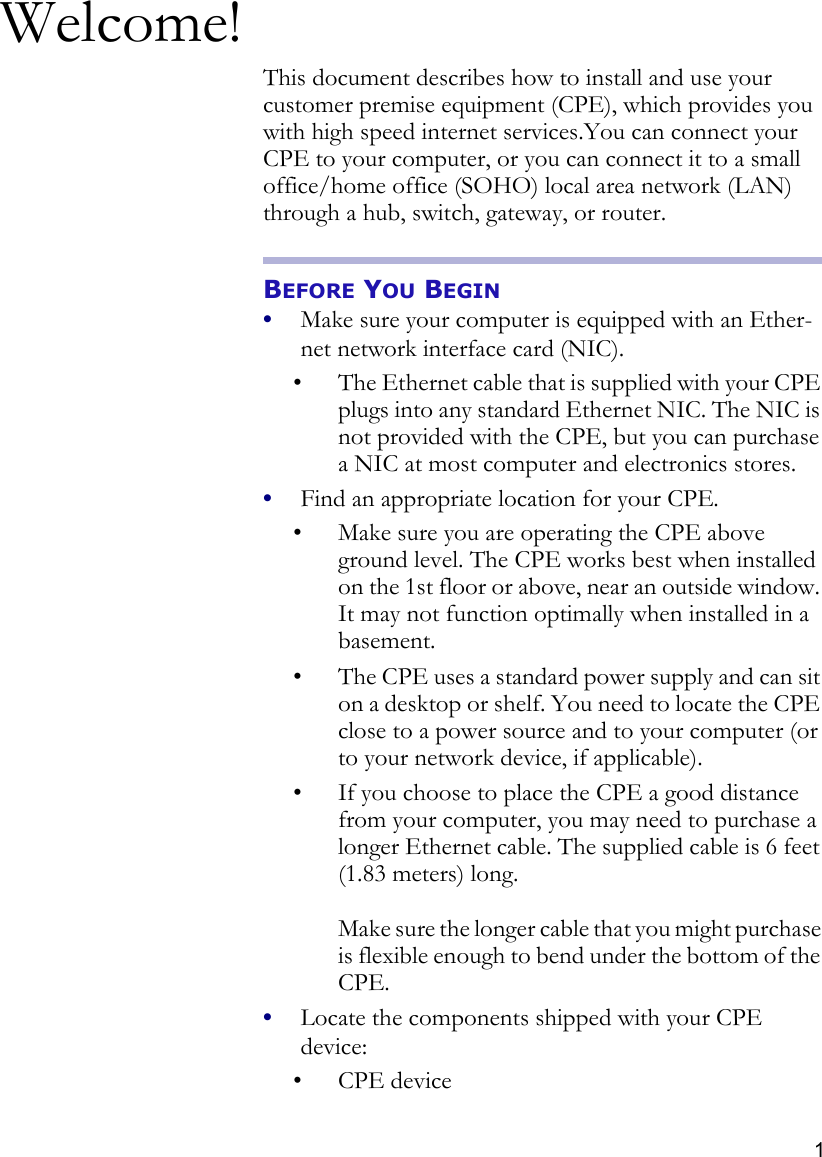 1Welcome!This document describes how to install and use your customer premise equipment (CPE), which provides you with high speed internet services.You can connect your CPE to your computer, or you can connect it to a small office/home office (SOHO) local area network (LAN) through a hub, switch, gateway, or router.BEFORE YOU BEGIN•Make sure your computer is equipped with an Ether-net network interface card (NIC).• The Ethernet cable that is supplied with your CPE plugs into any standard Ethernet NIC. The NIC is not provided with the CPE, but you can purchase a NIC at most computer and electronics stores.•Find an appropriate location for your CPE. • Make sure you are operating the CPE above ground level. The CPE works best when installed on the 1st floor or above, near an outside window. It may not function optimally when installed in a basement. • The CPE uses a standard power supply and can sit on a desktop or shelf. You need to locate the CPE close to a power source and to your computer (or to your network device, if applicable). • If you choose to place the CPE a good distance from your computer, you may need to purchase a longer Ethernet cable. The supplied cable is 6 feet (1.83 meters) long. Make sure the longer cable that you might purchase is flexible enough to bend under the bottom of the CPE. •Locate the components shipped with your CPE device:• CPE device