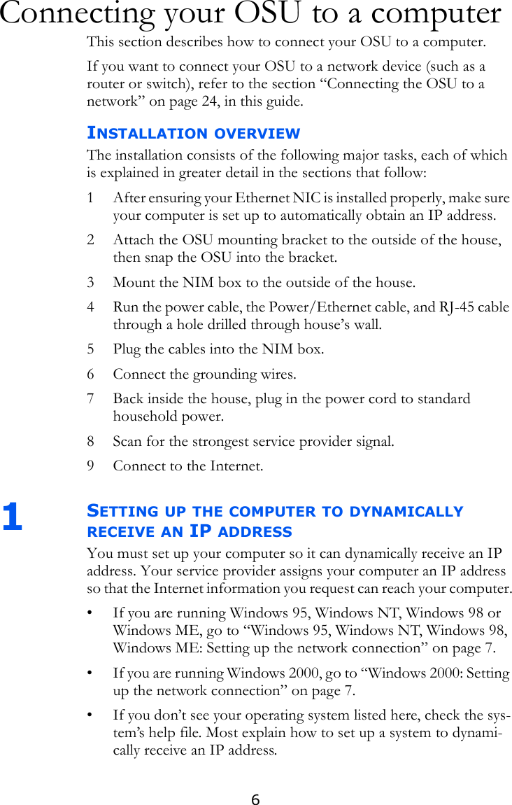 6Connecting your OSU to a computerThis section describes how to connect your OSU to a computer. If you want to connect your OSU to a network device (such as a router or switch), refer to the section “Connecting the OSU to a network” on page 24, in this guide. INSTALLATION OVERVIEWThe installation consists of the following major tasks, each of which is explained in greater detail in the sections that follow:1 After ensuring your Ethernet NIC is installed properly, make sure your computer is set up to automatically obtain an IP address.2 Attach the OSU mounting bracket to the outside of the house, then snap the OSU into the bracket.3 Mount the NIM box to the outside of the house.4 Run the power cable, the Power/Ethernet cable, and RJ-45 cable through a hole drilled through house’s wall.5 Plug the cables into the NIM box.6 Connect the grounding wires.7 Back inside the house, plug in the power cord to standard household power.8 Scan for the strongest service provider signal.9 Connect to the Internet.1SETTING UP THE COMPUTER TO DYNAMICALLY RECEIVE AN IP ADDRESSYou must set up your computer so it can dynamically receive an IP address. Your service provider assigns your computer an IP address so that the Internet information you request can reach your computer.• If you are running Windows 95, Windows NT, Windows 98 or Windows ME, go to “Windows 95, Windows NT, Windows 98, Windows ME: Setting up the network connection” on page 7.• If you are running Windows 2000, go to “Windows 2000: Setting up the network connection” on page 7.• If you don’t see your operating system listed here, check the sys-tem’s help file. Most explain how to set up a system to dynami-cally receive an IP address.