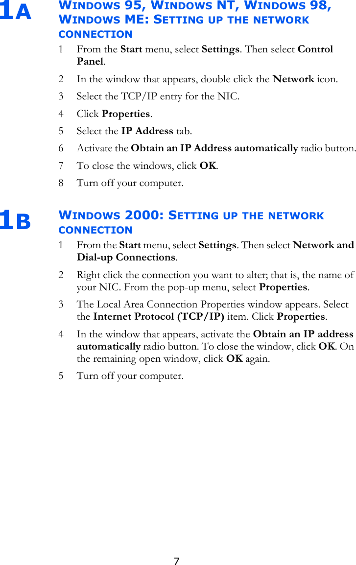 71AWINDOWS 95, WINDOWS NT, WINDOWS 98, WINDOWS ME: SETTING UP THE NETWORK CONNECTION1From the Start menu, select Settings. Then select Control Panel.2 In the window that appears, double click the Network icon.3 Select the TCP/IP entry for the NIC. 4 Click Properties.5 Select the IP Address tab. 6 Activate the Obtain an IP Address automatically radio button.7 To close the windows, click OK.8 Turn off your computer. 1BWINDOWS 2000: SETTING UP THE NETWORK CONNECTION1From the Start menu, select Settings. Then select Network and Dial-up Connections.2 Right click the connection you want to alter; that is, the name of your NIC. From the pop-up menu, select Properties. 3 The Local Area Connection Properties window appears. Select the Internet Protocol (TCP/IP) item. Click Properties.4 In the window that appears, activate the Obtain an IP address automatically radio button. To close the window, click OK. On the remaining open window, click OK again. 5 Turn off your computer.