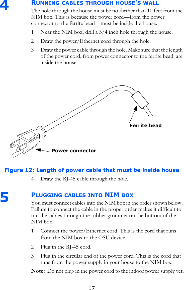 174  RUNNING CABLES THROUGH HOUSE’S WALLThe hole through the house must be no further than 10 feet from the NIM box. This is because the power cord—from the power connector to the ferrite bead—must be inside the house. 1 Near the NIM box, drill a 3/4 inch hole through the house. 2 Draw the power/Ethernet cord through the hole.3 Draw the power cable through the hole. Make sure that the length of the power cord, from power connector to the ferrite bead, are inside the house.4 Draw the RJ-45 cable through the hole.5PLUGGING CABLES INTO NIM BOXYou must connect cables into the NIM box in the order shown below. Failure to connect the cable in the proper order makes it difficult to run the cables through the rubber grommet on the bottom of the NIM box.1 Connect the power/Ethernet cord. This is the cord that runs from the NIM box to the OSU device. 2 Plug in the RJ-45 cord.3 Plug in the circular end of the power cord. This is the cord that runs from the power supply in your house to the NIM box.Note:  Do not plug in the power cord to the indoor power supply yet.Figure 12: Length of power cable that must be inside houseFerrite beadPower connector