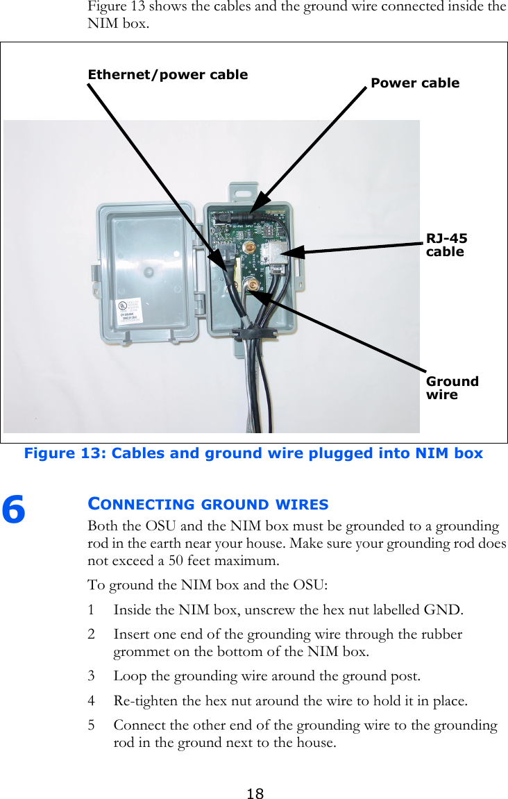 18Figure 13 shows the cables and the ground wire connected inside the NIM box. 6CONNECTING GROUND WIRESBoth the OSU and the NIM box must be grounded to a grounding rod in the earth near your house. Make sure your grounding rod does not exceed a 50 feet maximum.To ground the NIM box and the OSU:1 Inside the NIM box, unscrew the hex nut labelled GND. 2 Insert one end of the grounding wire through the rubber grommet on the bottom of the NIM box.3 Loop the grounding wire around the ground post.4 Re-tighten the hex nut around the wire to hold it in place.5 Connect the other end of the grounding wire to the grounding rod in the ground next to the house.Figure 13: Cables and ground wire plugged into NIM boxPower cableEthernet/power cableGround wireRJ-45 cable