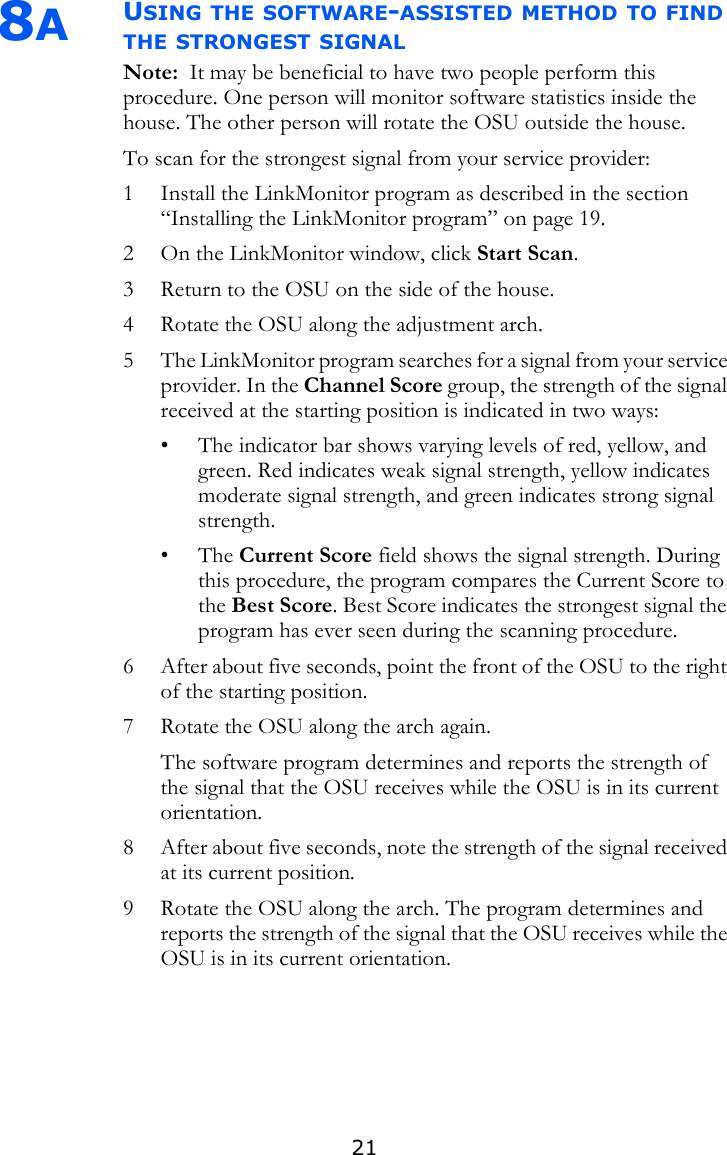 218AUSING THE SOFTWARE-ASSISTED METHOD TO FIND THE STRONGEST SIGNALNote:  It may be beneficial to have two people perform this procedure. One person will monitor software statistics inside the house. The other person will rotate the OSU outside the house.To scan for the strongest signal from your service provider:1 Install the LinkMonitor program as described in the section “Installing the LinkMonitor program” on page 19. 2 On the LinkMonitor window, click Start Scan. 3 Return to the OSU on the side of the house. 4 Rotate the OSU along the adjustment arch. 5 The LinkMonitor program searches for a signal from your service provider. In the Channel Score group, the strength of the signal received at the starting position is indicated in two ways:• The indicator bar shows varying levels of red, yellow, and green. Red indicates weak signal strength, yellow indicates moderate signal strength, and green indicates strong signal strength.•The Current Score field shows the signal strength. During this procedure, the program compares the Current Score to the Best Score. Best Score indicates the strongest signal the program has ever seen during the scanning procedure.6 After about five seconds, point the front of the OSU to the right of the starting position.7 Rotate the OSU along the arch again. The software program determines and reports the strength of the signal that the OSU receives while the OSU is in its current orientation.8 After about five seconds, note the strength of the signal received at its current position.9 Rotate the OSU along the arch. The program determines and reports the strength of the signal that the OSU receives while the OSU is in its current orientation.