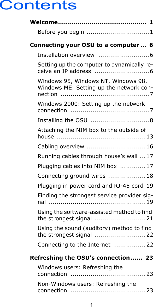 Contents1Welcome.............................................  1Before you begin ................................1Connecting your OSU to a computer ...  6Installation overview  ..........................6Setting up the computer to dynamically re-ceive an IP address  ............................6Windows 95, Windows NT, Windows 98, Windows ME: Setting up the network con-nection .............................................7Windows 2000: Setting up the network connection ........................................7Installing the OSU  ..............................8Attaching the NIM box to the outside of house .............................................13Cabling overview ..............................16Running cables through house’s wall ...17Plugging cables into NIM box  .............17Connecting ground wires  ...................18Plugging in power cord and RJ-45 cord  19Finding the strongest service provider sig-nal .................................................19Using the software-assisted method to find the strongest signal ..........................21Using the sound (auditory) method to find the strongest signal ..........................22Connecting to the Internet  ................22Refreshing the OSU’s connection ......  23Windows users: Refreshing the connection ......................................23Non-Windows users: Refreshing the connection ......................................23