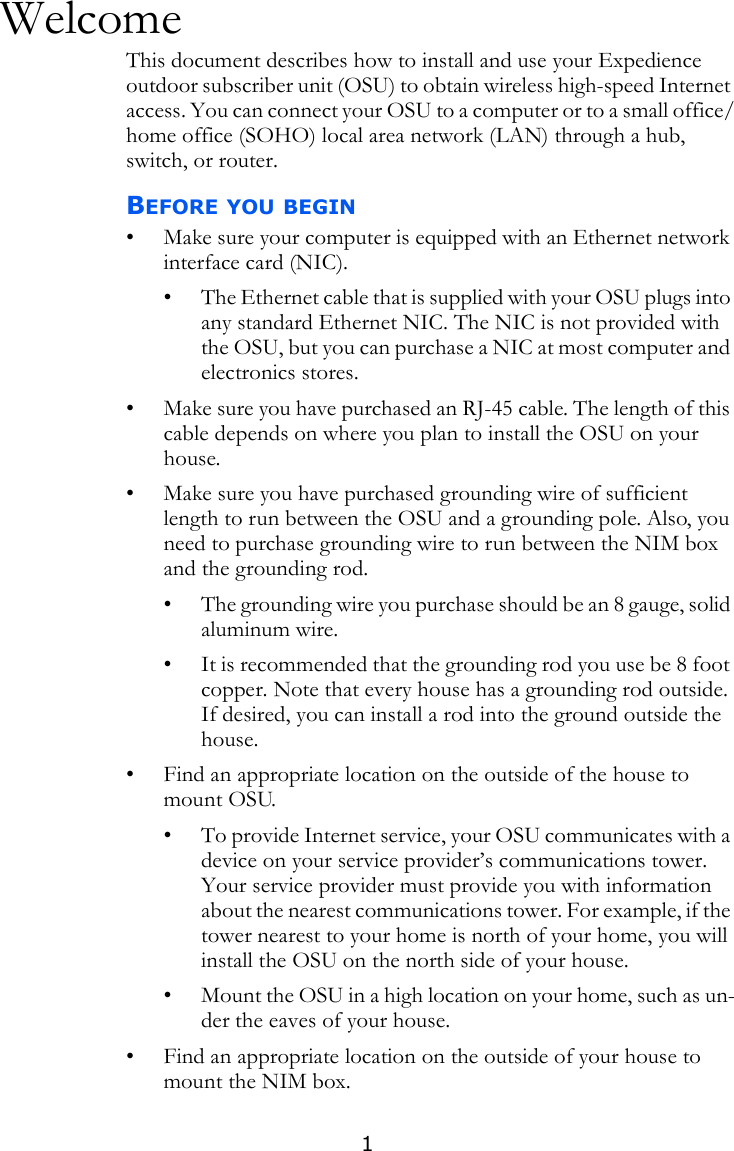 1WelcomeThis document describes how to install and use your Expedience outdoor subscriber unit (OSU) to obtain wireless high-speed Internet access. You can connect your OSU to a computer or to a small office/home office (SOHO) local area network (LAN) through a hub, switch, or router.BEFORE YOU BEGIN• Make sure your computer is equipped with an Ethernet network interface card (NIC).• The Ethernet cable that is supplied with your OSU plugs into any standard Ethernet NIC. The NIC is not provided with the OSU, but you can purchase a NIC at most computer and electronics stores.• Make sure you have purchased an RJ-45 cable. The length of this cable depends on where you plan to install the OSU on your house. • Make sure you have purchased grounding wire of sufficient length to run between the OSU and a grounding pole. Also, you need to purchase grounding wire to run between the NIM box and the grounding rod.• The grounding wire you purchase should be an 8 gauge, solid aluminum wire.• It is recommended that the grounding rod you use be 8 foot copper. Note that every house has a grounding rod outside. If desired, you can install a rod into the ground outside the house. • Find an appropriate location on the outside of the house to mount OSU. • To provide Internet service, your OSU communicates with a device on your service provider’s communications tower. Your service provider must provide you with information about the nearest communications tower. For example, if the tower nearest to your home is north of your home, you will install the OSU on the north side of your house.• Mount the OSU in a high location on your home, such as un-der the eaves of your house. • Find an appropriate location on the outside of your house to mount the NIM box.