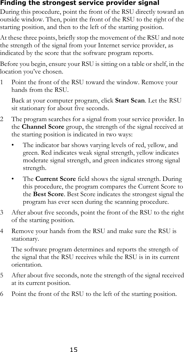 15Finding the strongest service provider signal During this procedure, point the front of the RSU directly toward an outside window. Then, point the front of the RSU to the right of the starting position, and then to the left of the starting position. At these three points, briefly stop the movement of the RSU and note the strength of the signal from your Internet service provider, as indicated by the score that the software program reports. Before you begin, ensure your RSU is sitting on a table or shelf, in the location you’ve chosen. 1 Point the front of the RSU toward the window. Remove your hands from the RSU.Back at your computer program, click Start Scan. Let the RSU sit stationary for about five seconds. 2 The program searches for a signal from your service provider. In the Channel Score group, the strength of the signal received at the starting position is indicated in two ways:• The indicator bar shows varying levels of red, yellow, and green. Red indicates weak signal strength, yellow indicates moderate signal strength, and green indicates strong signal strength.•The Current Score field shows the signal strength. During this procedure, the program compares the Current Score to the Best Score. Best Score indicates the strongest signal the program has ever seen during the scanning procedure.3 After about five seconds, point the front of the RSU to the right of the starting position.4 Remove your hands from the RSU and make sure the RSU is stationary.The software program determines and reports the strength of the signal that the RSU receives while the RSU is in its current orientation.5 After about five seconds, note the strength of the signal received at its current position.6 Point the front of the RSU to the left of the starting position. 