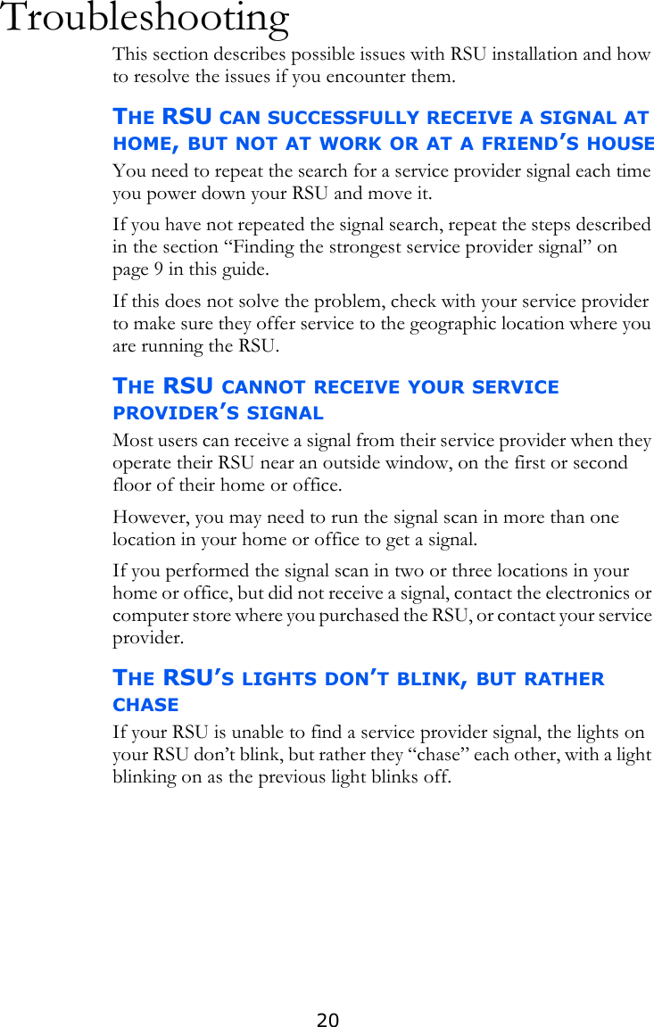20TroubleshootingThis section describes possible issues with RSU installation and how to resolve the issues if you encounter them.THE RSU CAN SUCCESSFULLY RECEIVE A SIGNAL AT HOME, BUT NOT AT WORK OR AT A FRIEND’S HOUSEYou need to repeat the search for a service provider signal each time you power down your RSU and move it. If you have not repeated the signal search, repeat the steps described in the section “Finding the strongest service provider signal” on page 9 in this guide.If this does not solve the problem, check with your service provider to make sure they offer service to the geographic location where you are running the RSU.THE RSU CANNOT RECEIVE YOUR SERVICE PROVIDER’S SIGNALMost users can receive a signal from their service provider when they operate their RSU near an outside window, on the first or second floor of their home or office. However, you may need to run the signal scan in more than one location in your home or office to get a signal. If you performed the signal scan in two or three locations in your home or office, but did not receive a signal, contact the electronics or computer store where you purchased the RSU, or contact your service provider. THE RSU’S LIGHTS DON’T BLINK, BUT RATHER CHASEIf your RSU is unable to find a service provider signal, the lights on your RSU don’t blink, but rather they “chase” each other, with a light blinking on as the previous light blinks off. 