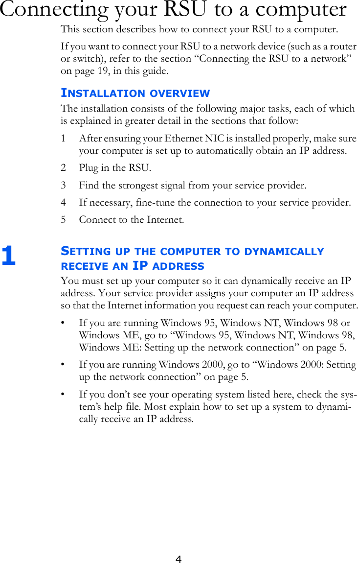4Connecting your RSU to a computerThis section describes how to connect your RSU to a computer. If you want to connect your RSU to a network device (such as a router or switch), refer to the section “Connecting the RSU to a network” on page 19, in this guide. INSTALLATION OVERVIEWThe installation consists of the following major tasks, each of which is explained in greater detail in the sections that follow:1 After ensuring your Ethernet NIC is installed properly, make sure your computer is set up to automatically obtain an IP address.2 Plug in the RSU.3 Find the strongest signal from your service provider.4 If necessary, fine-tune the connection to your service provider.5 Connect to the Internet.1SETTING UP THE COMPUTER TO DYNAMICALLY RECEIVE AN IP ADDRESSYou must set up your computer so it can dynamically receive an IP address. Your service provider assigns your computer an IP address so that the Internet information you request can reach your computer.• If you are running Windows 95, Windows NT, Windows 98 or Windows ME, go to “Windows 95, Windows NT, Windows 98, Windows ME: Setting up the network connection” on page 5.• If you are running Windows 2000, go to “Windows 2000: Setting up the network connection” on page 5.• If you don’t see your operating system listed here, check the sys-tem’s help file. Most explain how to set up a system to dynami-cally receive an IP address.