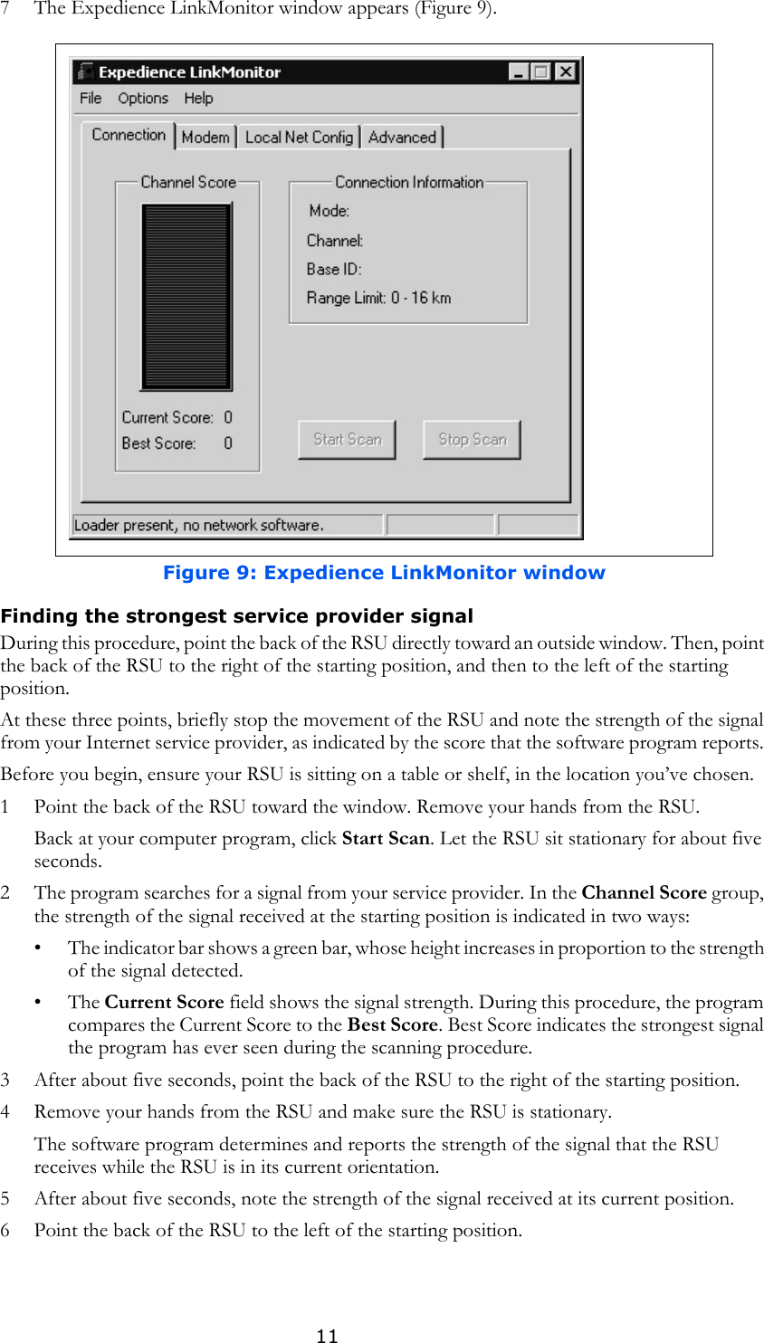 117 The Expedience LinkMonitor window appears (Figure 9).Finding the strongest service provider signal During this procedure, point the back of the RSU directly toward an outside window. Then, point the back of the RSU to the right of the starting position, and then to the left of the starting position. At these three points, briefly stop the movement of the RSU and note the strength of the signal from your Internet service provider, as indicated by the score that the software program reports. Before you begin, ensure your RSU is sitting on a table or shelf, in the location you’ve chosen. 1 Point the back of the RSU toward the window. Remove your hands from the RSU.Back at your computer program, click Start Scan. Let the RSU sit stationary for about five seconds. 2 The program searches for a signal from your service provider. In the Channel Score group, the strength of the signal received at the starting position is indicated in two ways:• The indicator bar shows a green bar, whose height increases in proportion to the strength of the signal detected. •The Current Score field shows the signal strength. During this procedure, the program compares the Current Score to the Best Score. Best Score indicates the strongest signal the program has ever seen during the scanning procedure.3 After about five seconds, point the back of the RSU to the right of the starting position.4 Remove your hands from the RSU and make sure the RSU is stationary.The software program determines and reports the strength of the signal that the RSU receives while the RSU is in its current orientation.5 After about five seconds, note the strength of the signal received at its current position.6 Point the back of the RSU to the left of the starting position. Figure 9: Expedience LinkMonitor window