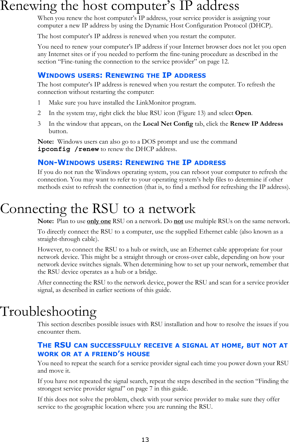 13Renewing the host computer’s IP addressWhen you renew the host computer’s IP address, your service provider is assigning your computer a new IP address by using the Dynamic Host Configuration Protocol (DHCP). The host computer’s IP address is renewed when you restart the computer. You need to renew your computer’s IP address if your Internet browser does not let you open any Internet sites or if you needed to perform the fine-tuning procedure as described in the section “Fine-tuning the connection to the service provider” on page 12.WINDOWS USERS: RENEWING THE IP ADDRESSThe host computer’s IP address is renewed when you restart the computer. To refresh the connection without restarting the computer:1 Make sure you have installed the LinkMonitor program.2 In the system tray, right click the blue RSU icon (Figure 13) and select Open. 3 In the window that appears, on the Local Net Config tab, click the Renew IP Address button.Note:  Windows users can also go to a DOS prompt and use the command ipconfig /renew to renew the DHCP address.NON-WINDOWS USERS: RENEWING THE IP ADDRESSIf you do not run the Windows operating system, you can reboot your computer to refresh the connection. You may want to refer to your operating system’s help files to determine if other methods exist to refresh the connection (that is, to find a method for refreshing the IP address).Connecting the RSU to a networkNote:  Plan to use only one RSU on a network. Do not use multiple RSUs on the same network.To directly connect the RSU to a computer, use the supplied Ethernet cable (also known as a straight-through cable).However, to connect the RSU to a hub or switch, use an Ethernet cable appropriate for your network device. This might be a straight through or cross-over cable, depending on how your network device switches signals. When determining how to set up your network, remember that the RSU device operates as a hub or a bridge. After connecting the RSU to the network device, power the RSU and scan for a service provider signal, as described in earlier sections of this guide.TroubleshootingThis section describes possible issues with RSU installation and how to resolve the issues if you encounter them.THE RSU CAN SUCCESSFULLY RECEIVE A SIGNAL AT HOME, BUT NOT AT WORK OR AT A FRIEND’S HOUSEYou need to repeat the search for a service provider signal each time you power down your RSU and move it. If you have not repeated the signal search, repeat the steps described in the section “Finding the strongest service provider signal” on page 7 in this guide.If this does not solve the problem, check with your service provider to make sure they offer service to the geographic location where you are running the RSU.