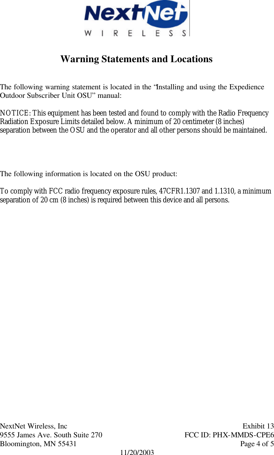      NextNet Wireless, Inc     Exhibit 13  9555 James Ave. South Suite 270    FCC ID: PHX-MMDS-CPE6  Bloomington, MN 55431     Page 4 of 5 11/20/2003   Warning Statements and Locations   The following warning statement is located in the “Installing and using the Expedience Outdoor Subscriber Unit OSU” manual:  NOTICE: This equipment has been tested and found to comply with the Radio Frequency Radiation Exposure Limits detailed below. A minimum of 20 centimeter (8 inches) separation between the OSU and the operator and all other persons should be maintained.     The following information is located on the OSU product:  To comply with FCC radio frequency exposure rules, 47CFR1.1307 and 1.1310, a minimum separation of 20 cm (8 inches) is required between this device and all persons.