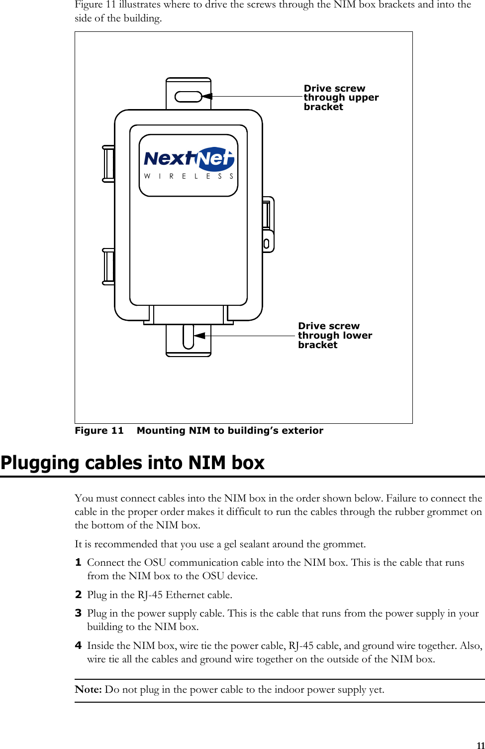 11Figure 11 illustrates where to drive the screws through the NIM box brackets and into the side of the building. Plugging cables into NIM boxYou must connect cables into the NIM box in the order shown below. Failure to connect the cable in the proper order makes it difficult to run the cables through the rubber grommet on the bottom of the NIM box.It is recommended that you use a gel sealant around the grommet. 1Connect the OSU communication cable into the NIM box. This is the cable that runs from the NIM box to the OSU device. 2Plug in the RJ-45 Ethernet cable.3Plug in the power supply cable. This is the cable that runs from the power supply in your building to the NIM box.4Inside the NIM box, wire tie the power cable, RJ-45 cable, and ground wire together. Also, wire tie all the cables and ground wire together on the outside of the NIM box. Note: Do not plug in the power cable to the indoor power supply yet.Figure 11 Mounting NIM to building’s exteriorDrive screwthrough upper bracket Drive screw through lower bracket 