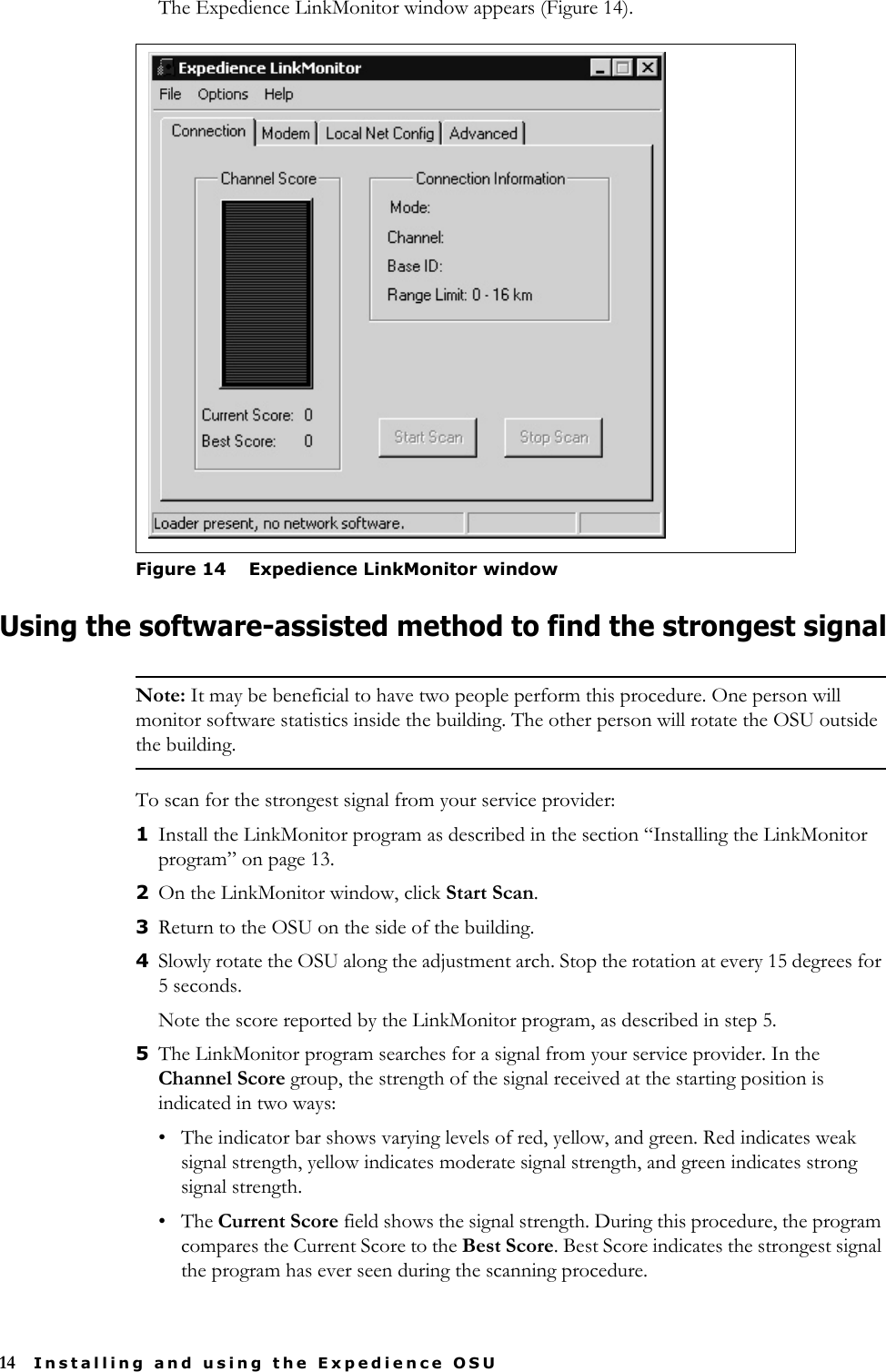 14 Installing and using the Expedience OSUThe Expedience LinkMonitor window appears (Figure 14).Using the software-assisted method to find the strongest signalNote: It may be beneficial to have two people perform this procedure. One person will monitor software statistics inside the building. The other person will rotate the OSU outside the building.To scan for the strongest signal from your service provider:1Install the LinkMonitor program as described in the section “Installing the LinkMonitor program” on page 13. 2On the LinkMonitor window, click Start Scan. 3Return to the OSU on the side of the building. 4Slowly rotate the OSU along the adjustment arch. Stop the rotation at every 15 degrees for 5 seconds. Note the score reported by the LinkMonitor program, as described in step 5. 5The LinkMonitor program searches for a signal from your service provider. In the Channel Score group, the strength of the signal received at the starting position is indicated in two ways:• The indicator bar shows varying levels of red, yellow, and green. Red indicates weak signal strength, yellow indicates moderate signal strength, and green indicates strong signal strength.•The Current Score field shows the signal strength. During this procedure, the program compares the Current Score to the Best Score. Best Score indicates the strongest signal the program has ever seen during the scanning procedure.Figure 14 Expedience LinkMonitor window