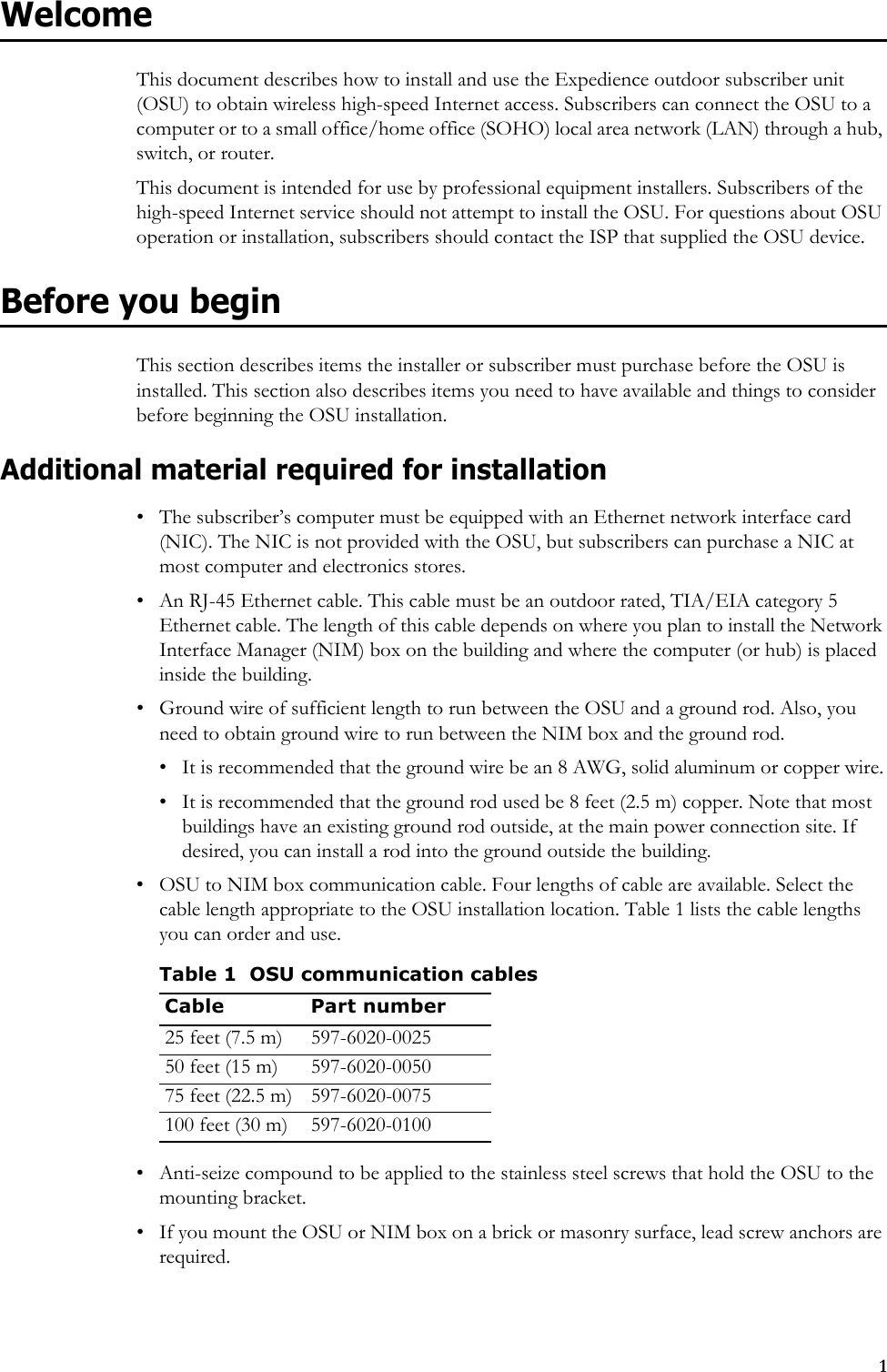 1WelcomeThis document describes how to install and use the Expedience outdoor subscriber unit (OSU) to obtain wireless high-speed Internet access. Subscribers can connect the OSU to a computer or to a small office/home office (SOHO) local area network (LAN) through a hub, switch, or router.This document is intended for use by professional equipment installers. Subscribers of the high-speed Internet service should not attempt to install the OSU. For questions about OSU operation or installation, subscribers should contact the ISP that supplied the OSU device. Before you beginThis section describes items the installer or subscriber must purchase before the OSU is installed. This section also describes items you need to have available and things to consider before beginning the OSU installation.Additional material required for installation• The subscriber’s computer must be equipped with an Ethernet network interface card (NIC). The NIC is not provided with the OSU, but subscribers can purchase a NIC at most computer and electronics stores.• An RJ-45 Ethernet cable. This cable must be an outdoor rated, TIA/EIA category 5 Ethernet cable. The length of this cable depends on where you plan to install the Network Interface Manager (NIM) box on the building and where the computer (or hub) is placed inside the building.• Ground wire of sufficient length to run between the OSU and a ground rod. Also, you need to obtain ground wire to run between the NIM box and the ground rod.• It is recommended that the ground wire be an 8 AWG, solid aluminum or copper wire.• It is recommended that the ground rod used be 8 feet (2.5 m) copper. Note that most buildings have an existing ground rod outside, at the main power connection site. If desired, you can install a rod into the ground outside the building. • OSU to NIM box communication cable. Four lengths of cable are available. Select the cable length appropriate to the OSU installation location. Table 1 lists the cable lengths you can order and use.• Anti-seize compound to be applied to the stainless steel screws that hold the OSU to the mounting bracket.• If you mount the OSU or NIM box on a brick or masonry surface, lead screw anchors are required. Table 1 OSU communication cablesCable Part number25 feet (7.5 m) 597-6020-002550 feet (15 m) 597-6020-005075 feet (22.5 m) 597-6020-0075100 feet (30 m) 597-6020-0100