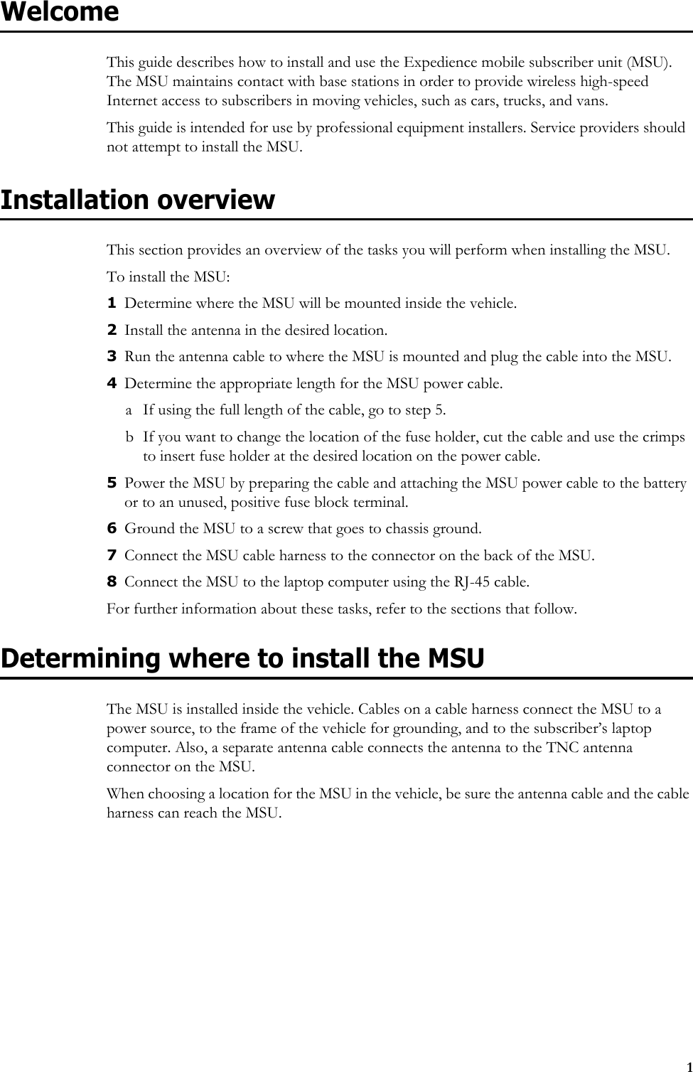 1WelcomeThis guide describes how to install and use the Expedience mobile subscriber unit (MSU). The MSU maintains contact with base stations in order to provide wireless high-speed Internet access to subscribers in moving vehicles, such as cars, trucks, and vans.This guide is intended for use by professional equipment installers. Service providers should not attempt to install the MSU. Installation overviewThis section provides an overview of the tasks you will perform when installing the MSU. To install the MSU:1Determine where the MSU will be mounted inside the vehicle.2Install the antenna in the desired location. 3Run the antenna cable to where the MSU is mounted and plug the cable into the MSU.4Determine the appropriate length for the MSU power cable. a If using the full length of the cable, go to step 5. b If you want to change the location of the fuse holder, cut the cable and use the crimps to insert fuse holder at the desired location on the power cable.5Power the MSU by preparing the cable and attaching the MSU power cable to the battery or to an unused, positive fuse block terminal. 6Ground the MSU to a screw that goes to chassis ground.7Connect the MSU cable harness to the connector on the back of the MSU. 8Connect the MSU to the laptop computer using the RJ-45 cable. For further information about these tasks, refer to the sections that follow.Determining where to install the MSUThe MSU is installed inside the vehicle. Cables on a cable harness connect the MSU to a power source, to the frame of the vehicle for grounding, and to the subscriber’s laptop computer. Also, a separate antenna cable connects the antenna to the TNC antenna connector on the MSU. When choosing a location for the MSU in the vehicle, be sure the antenna cable and the cable harness can reach the MSU.
