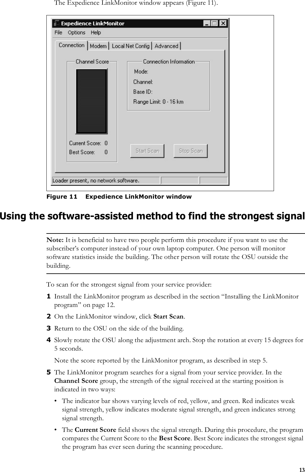 13The Expedience LinkMonitor window appears (Figure 11).Using the software-assisted method to find the strongest signalNote: It is beneficial to have two people perform this procedure if you want to use the subscriber’s computer instead of your own laptop computer. One person will monitor software statistics inside the building. The other person will rotate the OSU outside the building.To scan for the strongest signal from your service provider:1Install the LinkMonitor program as described in the section “Installing the LinkMonitor program” on page 12. 2On the LinkMonitor window, click Start Scan. 3Return to the OSU on the side of the building. 4Slowly rotate the OSU along the adjustment arch. Stop the rotation at every 15 degrees for 5 seconds. Note the score reported by the LinkMonitor program, as described in step 5. 5The LinkMonitor program searches for a signal from your service provider. In the Channel Score group, the strength of the signal received at the starting position is indicated in two ways:• The indicator bar shows varying levels of red, yellow, and green. Red indicates weak signal strength, yellow indicates moderate signal strength, and green indicates strong signal strength.•The Current Score field shows the signal strength. During this procedure, the program compares the Current Score to the Best Score. Best Score indicates the strongest signal the program has ever seen during the scanning procedure.Figure 11 Expedience LinkMonitor window