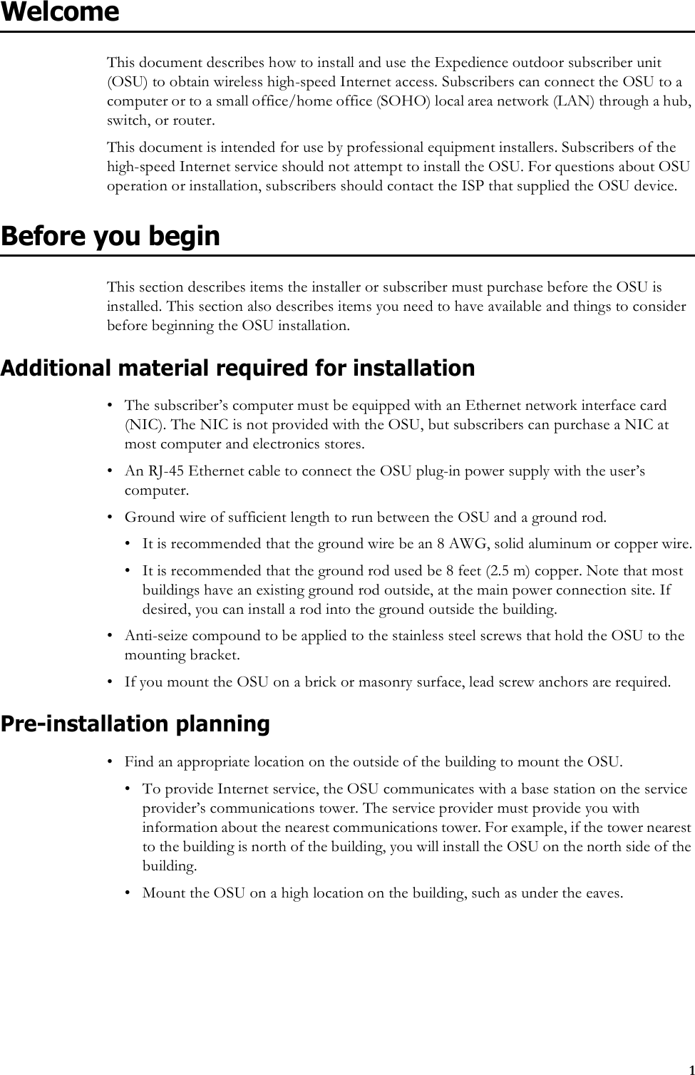 1WelcomeThis document describes how to install and use the Expedience outdoor subscriber unit (OSU) to obtain wireless high-speed Internet access. Subscribers can connect the OSU to a computer or to a small office/home office (SOHO) local area network (LAN) through a hub, switch, or router.This document is intended for use by professional equipment installers. Subscribers of the high-speed Internet service should not attempt to install the OSU. For questions about OSU operation or installation, subscribers should contact the ISP that supplied the OSU device. Before you beginThis section describes items the installer or subscriber must purchase before the OSU is installed. This section also describes items you need to have available and things to consider before beginning the OSU installation.Additional material required for installation• The subscriber’s computer must be equipped with an Ethernet network interface card (NIC). The NIC is not provided with the OSU, but subscribers can purchase a NIC at most computer and electronics stores.• An RJ-45 Ethernet cable to connect the OSU plug-in power supply with the user’s computer.• Ground wire of sufficient length to run between the OSU and a ground rod. • It is recommended that the ground wire be an 8 AWG, solid aluminum or copper wire.• It is recommended that the ground rod used be 8 feet (2.5 m) copper. Note that most buildings have an existing ground rod outside, at the main power connection site. If desired, you can install a rod into the ground outside the building. • Anti-seize compound to be applied to the stainless steel screws that hold the OSU to the mounting bracket.• If you mount the OSU on a brick or masonry surface, lead screw anchors are required. Pre-installation planning• Find an appropriate location on the outside of the building to mount the OSU. • To provide Internet service, the OSU communicates with a base station on the service provider’s communications tower. The service provider must provide you with information about the nearest communications tower. For example, if the tower nearest to the building is north of the building, you will install the OSU on the north side of the building.• Mount the OSU on a high location on the building, such as under the eaves. 