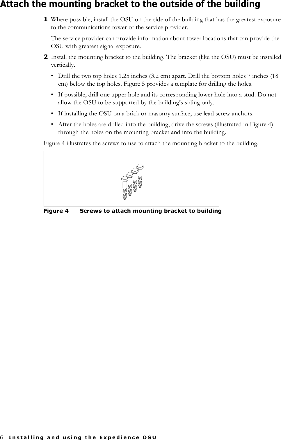 6Installing and using the Expedience OSUAttach the mounting bracket to the outside of the building1Where possible, install the OSU on the side of the building that has the greatest exposure to the communications tower of the service provider. The service provider can provide information about tower locations that can provide the OSU with greatest signal exposure. 2Install the mounting bracket to the building. The bracket (like the OSU) must be installed vertically. • Drill the two top holes 1.25 inches (3.2 cm) apart. Drill the bottom holes 7 inches (18 cm) below the top holes. Figure 5 provides a template for drilling the holes. • If possible, drill one upper hole and its corresponding lower hole into a stud. Do not allow the OSU to be supported by the building’s siding only. • If installing the OSU on a brick or masonry surface, use lead screw anchors.• After the holes are drilled into the building, drive the screws (illustrated in Figure 4) through the holes on the mounting bracket and into the building. Figure 4 illustrates the screws to use to attach the mounting bracket to the building. Figure 4 Screws to attach mounting bracket to building