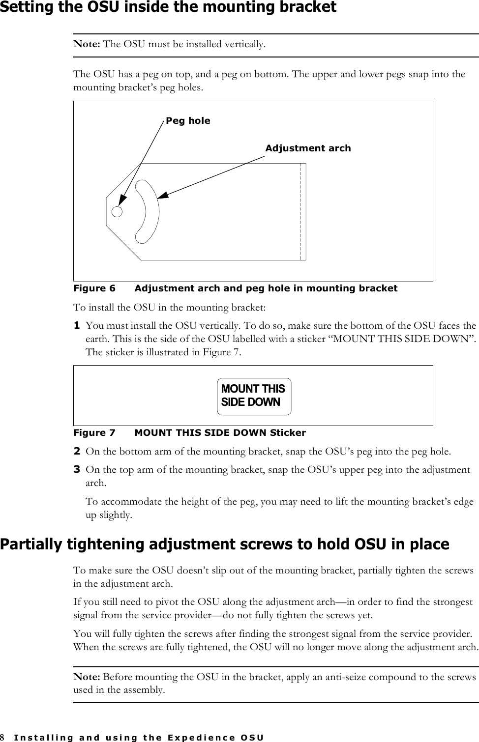 8Installing and using the Expedience OSUSetting the OSU inside the mounting bracketNote: The OSU must be installed vertically. The OSU has a peg on top, and a peg on bottom. The upper and lower pegs snap into the mounting bracket’s peg holes.To install the OSU in the mounting bracket:1You must install the OSU vertically. To do so, make sure the bottom of the OSU faces the earth. This is the side of the OSU labelled with a sticker “MOUNT THIS SIDE DOWN”. The sticker is illustrated in Figure 7.2On the bottom arm of the mounting bracket, snap the OSU’s peg into the peg hole. 3On the top arm of the mounting bracket, snap the OSU’s upper peg into the adjustment arch. To accommodate the height of the peg, you may need to lift the mounting bracket’s edge up slightly.Partially tightening adjustment screws to hold OSU in placeTo make sure the OSU doesn’t slip out of the mounting bracket, partially tighten the screws in the adjustment arch.If you still need to pivot the OSU along the adjustment arch—in order to find the strongest signal from the service provider—do not fully tighten the screws yet. You will fully tighten the screws after finding the strongest signal from the service provider. When the screws are fully tightened, the OSU will no longer move along the adjustment arch.Note: Before mounting the OSU in the bracket, apply an anti-seize compound to the screws used in the assembly. Figure 6 Adjustment arch and peg hole in mounting bracketFigure 7 MOUNT THIS SIDE DOWN StickerAdjustment archPeg holeMOUNT THISSIDE DOWN
