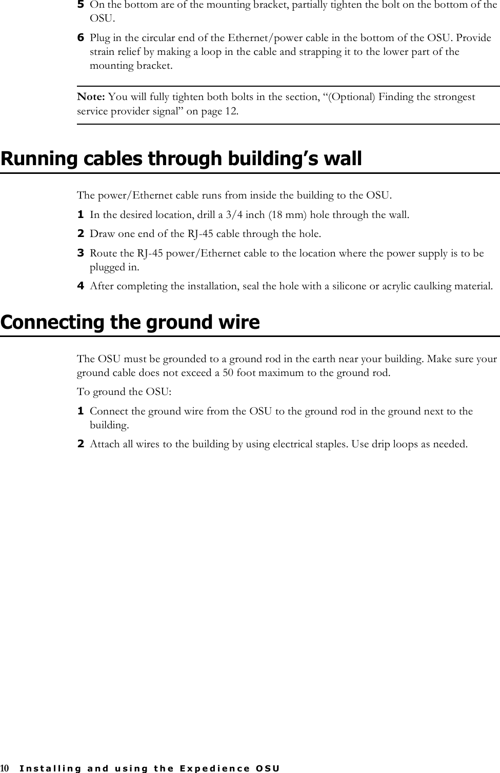 10 Installing and using the Expedience OSU5On the bottom are of the mounting bracket, partially tighten the bolt on the bottom of the OSU. 6Plug in the circular end of the Ethernet/power cable in the bottom of the OSU. Provide strain relief by making a loop in the cable and strapping it to the lower part of the mounting bracket. Note: You will fully tighten both bolts in the section, “(Optional) Finding the strongest service provider signal” on page 12.Running cables through building’s wallThe power/Ethernet cable runs from inside the building to the OSU.1In the desired location, drill a 3/4 inch (18 mm) hole through the wall. 2Draw one end of the RJ-45 cable through the hole. 3Route the RJ-45 power/Ethernet cable to the location where the power supply is to be plugged in. 4After completing the installation, seal the hole with a silicone or acrylic caulking material. Connecting the ground wireThe OSU must be grounded to a ground rod in the earth near your building. Make sure your ground cable does not exceed a 50 foot maximum to the ground rod.To ground the OSU:1Connect the ground wire from the OSU to the ground rod in the ground next to the building.2Attach all wires to the building by using electrical staples. Use drip loops as needed. 