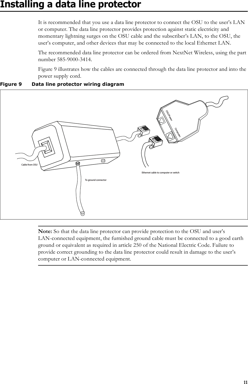 11Installing a data line protectorIt is recommended that you use a data line protector to connect the OSU to the user’s LAN or computer. The data line protector provides protection against static electricity and momentary lightning surges on the OSU cable and the subscriber’s LAN, to the OSU, the user’s computer, and other devices that may be connected to the local Ethernet LAN. The recommended data line protector can be ordered from NextNet Wireless, using the part number 585-9000-3414.Figure 9 illustrates how the cables are connected through the data line protector and into the power supply cord. Note: So that the data line protector can provide protection to the OSU and user’s LAN-connected equipment, the furnished ground cable must be connected to a good earth ground or equivalent as required in article 250 of the National Electric Code. Failure to provide correct grounding to the data line protector could result in damage to the user’s computer or LAN-connected equipment. Figure 9 Data line protector wiring diagramOSU/PowerComputerEthernet cable to computer or switchTo ground connectorCable from OSU