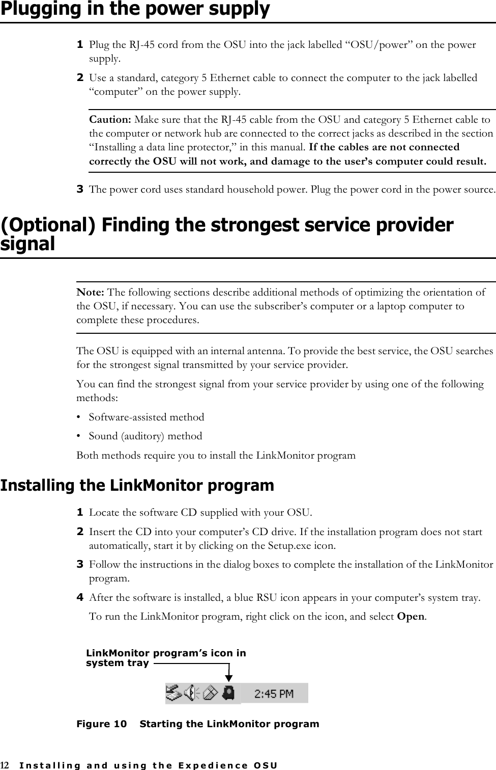 12 Installing and using the Expedience OSUPlugging in the power supply1Plug the RJ-45 cord from the OSU into the jack labelled “OSU/power” on the power supply.2Use a standard, category 5 Ethernet cable to connect the computer to the jack labelled “computer” on the power supply. Caution: Make sure that the RJ-45 cable from the OSU and category 5 Ethernet cable to the computer or network hub are connected to the correct jacks as described in the section “Installing a data line protector‚” in this manual. If the cables are not connected correctly the OSU will not work, and damage to the user’s computer could result. 3The power cord uses standard household power. Plug the power cord in the power source.(Optional) Finding the strongest service provider signalNote: The following sections describe additional methods of optimizing the orientation of the OSU, if necessary. You can use the subscriber’s computer or a laptop computer to complete these procedures. The OSU is equipped with an internal antenna. To provide the best service, the OSU searches for the strongest signal transmitted by your service provider.You can find the strongest signal from your service provider by using one of the following methods:• Software-assisted method• Sound (auditory) methodBoth methods require you to install the LinkMonitor programInstalling the LinkMonitor program1Locate the software CD supplied with your OSU. 2Insert the CD into your computer’s CD drive. If the installation program does not start automatically, start it by clicking on the Setup.exe icon.3Follow the instructions in the dialog boxes to complete the installation of the LinkMonitor program.4After the software is installed, a blue RSU icon appears in your computer’s system tray.To run the LinkMonitor program, right click on the icon, and select Open.Figure 10 Starting the LinkMonitor programLinkMonitor program’s icon in system tray